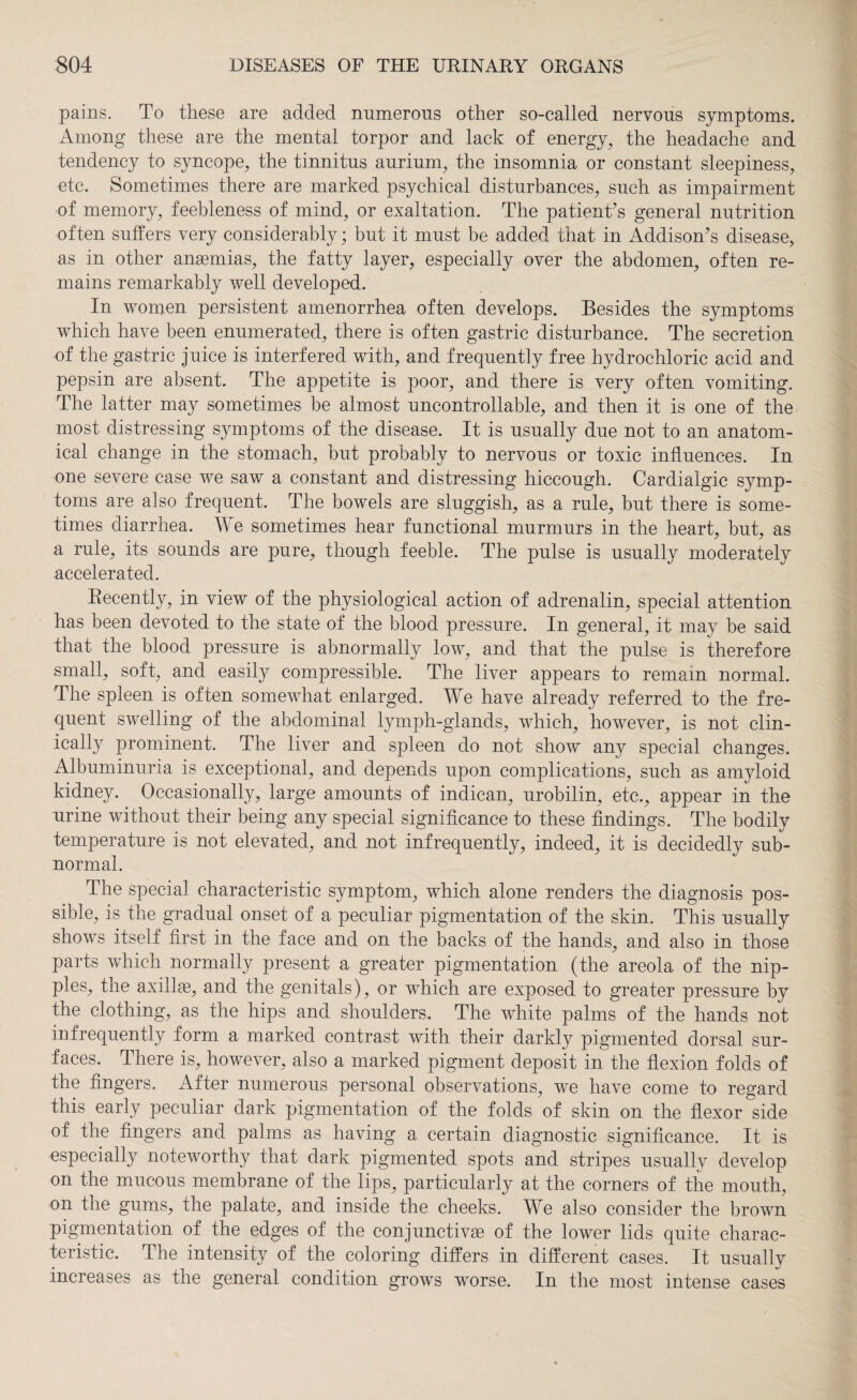 pains. To these are added numerous other so-called nervous symptoms. Among these are the mental torpor and lack of energy, the headache and tendency to syncope, the tinnitus aurium, the insomnia or constant sleepiness, etc. Sometimes there are marked psychical disturbances, such as impairment of memory, feebleness of mind, or exaltation. The patient’s general nutrition often suffers very considerably; but it must be added that in Addison’s disease, as in other anaemias, the fatty layer, especially over the abdomen, often re¬ mains remarkably well developed. In women persistent amenorrhea often develops. Besides the symptoms which have been enumerated, there is often gastric disturbance. The secretion of the gastric juice is interfered with, and frequently free hydrochloric acid and pepsin are absent. The appetite is poor, and there is very often vomiting. The latter may sometimes be almost uncontrollable, and then it is one of the most distressing symptoms of the disease. It is usually due not to an anatom¬ ical change in the stomach, but probably to nervous or toxic influences. In one severe case we saw a constant and distressing hiccough. Cardialgic symp¬ toms are also frequent. The bowels are sluggish, as a rule, but there is some¬ times diarrhea. We sometimes hear functional murmurs in the heart, but, as a rule, its sounds are pure, though feeble. The pulse is usually moderately accelerated. Recently, in view of the physiological action of adrenalin, special attention has been devoted to the state of the blood pressure. In general, it may be said that the blood pressure is abnormally low, and that the pulse is therefore small, soft, and easily compressible. The liver appears to remain normal. The spleen is often somewhat enlarged. We have already referred to the fre¬ quent swelling of the abdominal lymph-glands, which, however, is not clin¬ ically prominent. The liver and spleen do not show any special changes. Albuminuria is exceptional, and depends upon complications, such as amyloid kidney. Occasionally, large amounts of indican, urobilin, etc., appear in the urine without their being any special significance to these findings. The bodily temperature is not elevated, and not infrequently, indeed, it is decidedly sub¬ normal. The special characteristic symptom, which alone renders the diagnosis pos¬ sible, is the gradual onset of a peculiar pigmentation of the skin. This usually shows itself first in the face and on the backs of the hands, and also in those parts which normally present a greater pigmentation (the areola of the nip¬ ples, the axilla, and the genitals), or which are exposed to greater pressure by the clothing, as the hips and shoulders. The white palms of the hands not infrequently form a marked contrast with their darkly pigmented dorsal sur¬ faces. There is, however, also a marked pigment deposit in the flexion folds of the fingers. After numerous personal observations, we have come to regard this early peculiar dark pigmentation of the folds of skin on the flexor side of' the fingers and palms as having a certain diagnostic significance. It is especially noteworthy that dark pigmented spots and stripes usually develop on the mucous membrane of the lips, particularly at the corners of the mouth, on the gums, the palate, and inside the cheeks. We also consider the brown pigmentation of the edges of the conjunctiva; of the lower lids quite charac¬ teristic. The intensity of the coloring differs in different cases. It usually increases as the general condition grows worse. In the most intense cases