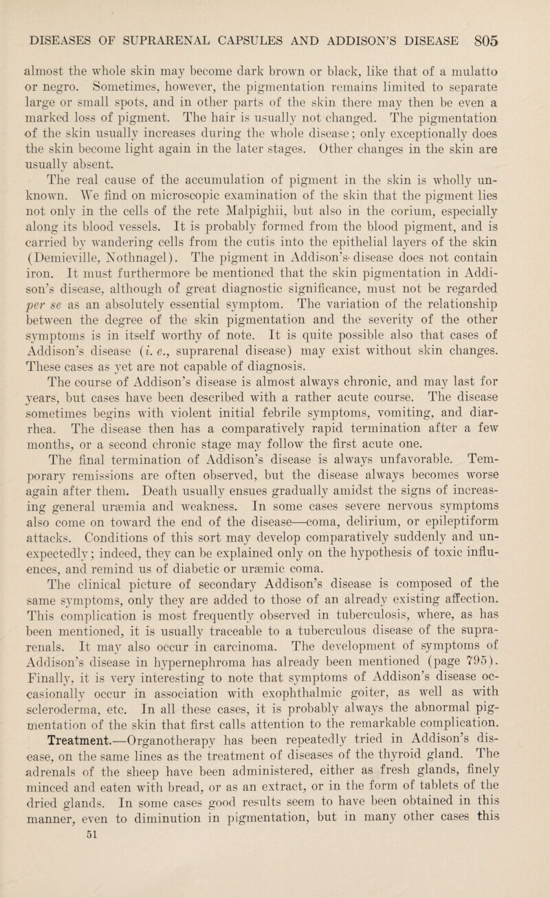 almost the whole skin may become dark brown or black, like that of a mulatto or negro. Sometimes, however, the pigmentation remains limited to separate large or small spots, and in other parts of the skin there may then be even a marked loss of pigment. The hair is usually not changed. The pigmentation of the skin usually increases during the whole disease; only exceptionally does the skin become light again in the later stages. Other changes in the skin are usually absent. The real cause of the accumulation of pigment in the skin is wholly un¬ known. We find on microscopic examination of the skin that the pigment lies not only in the cells of the rete Malpighii, but also in the corium, especially along its blood vessels. It is probably formed from the blood pigment, and is carried by wandering cells from the cutis into the epithelial layers of the skin (Demieville, Nothnagel). The pigment in Addison’s-disease does not contain iron. It must furthermore be mentioned that the skin pigmentation in Addi¬ son’s disease, although of great diagnostic significance, must not be regarded per se as an absolutely essential symptom. The variation of the relationship between the degree of the skin pigmentation and the severity of the other symptoms is in itself worthy of note. It is quite possible also that cases of Addison’s disease (i. e., suprarenal disease) may exist without skin changes. These cases as yet are not capable of diagnosis. The course of Addison’s disease is almost always chronic, and may last for years, but cases have been described with a rather acute course. The disease sometimes begins with violent initial febrile symptoms, vomiting, and diar¬ rhea. The disease then has a comparatively rapid termination after a few months, or a second chronic stage may follow the first acute one. The final termination of Addison’s disease is always unfavorable. Tem¬ porary remissions are often observed, but the disease always becomes worse again after them. Death usually ensues gradually amidst the signs of increas¬ ing general uraemia and weakness. In some cases severe nervous symptoms also come on toward the end of the disease—coma, delirium, or epileptiform attacks. Conditions of this sort may develop comparatively suddenly and un¬ expectedly ; indeed, they can be explained only on the hypothesis of toxic influ¬ ences, and remind us of diabetic or uraemic coma. The clinical picture of secondary Addison’s disease is composed of the same symptoms, only they are added to those of an already existing affection. This complication is most frequently observed in tuberculosis, where, as has been mentioned, it is usually traceable to a tuberculous disease of the supra- renals. It may also occur in carcinoma. The development of symptoms of Addison’s disease in hypernephroma has already been mentioned (page 795). Finally, it is very interesting to note that symptoms of Addison’s disease oc¬ casionally occur in association with exophthalmic goiter, as well as with scleroderma, etc. In all these cases, it is probably always the abnormal pig¬ mentation of the skin that first calls attention to the remarkable complication. Treatment.—Organotherapy has been repeatedly tried in Addison’s dis¬ ease, on the same lines as the treatment of diseases of the thyroid gland. The adrenals of the sheep have been administered, either as fresh glands, finely minced and eaten with bread, or as an extract, or in the form of tablets of the dried glands. In some cases good results seem to have been obtained in this manner, even to diminution in pigmentation, but in many other cases this 51