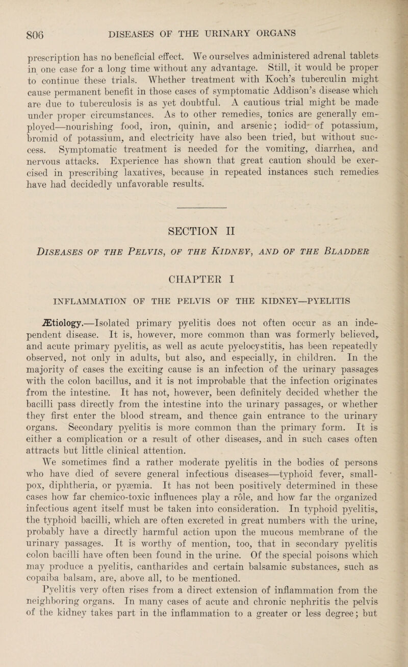 prescription has no beneficial effect. We ourselves administered adrenal tablets in one case for a long time without any advantage. Still, it would be proper to continue these trials. Whether treatment with Koch's tuberculin might cause permanent benefit in those cases of symptomatic Addison's disease which are due to tuberculosis is as yet doubtful. A cautious trial might be made under proper circumstances. As to other remedies, tonics are generally em¬ ployed—nourishing food, iron, quin in, and arsenic; iodid of potassium, bromid of potassium, and electricity have also been tried, but without suc¬ cess. Symptomatic treatment is needed for the vomiting, diarrhea, and nervous attacks. Experience has shown that great caution should be exer¬ cised in prescribing laxatives, because in repeated instances such remedies* have had decidedly unfavorable results. SECTION II Diseases of the Pelvis, of the Kidney, and of the Bladder CHAPTER I INFLAMMATION OF THE PELVIS OF THE KIDNEY—PYELITIS ^Etiology.—Isolated primary pyelitis does not often occur as an inde¬ pendent disease. It is, however, more common than was formerly believed,, and acute primary pyelitis, as well as acute pyelocystitis, has been repeatedly observed, not only in adults, but also, and especially, in children. In the majority of cases the exciting cause is an infection of the urinary passages with the colon bacillus, and it is not improbable that the infection originates from the intestine. It has not, however, been definitely decided whether the bacilli pass directly from the intestine into the urinary passages, or whether they first enter the blood stream, and thence gain entrance to the urinary organs. Secondary pyelitis is more common than the primary form. It is either a complication or a result of other diseases, and in such cases often attracts but little clinical attention. We sometimes find a rather moderate pyelitis in the bodies of persons who have died of severe general infectious diseases—typhoid fever, small¬ pox, diphtheria, or pyemia. It has not been positively determined in these cases how far chemico-toxic influences play a role, and how far the organized infectious agent itself must be taken into consideration. In typhoid pyelitis,, the typhoid bacilli, which are often excreted in great numbers with the urine, probably have a directly harmful action upon the mucous membrane of the urinary passages. It is worthy of mention, too, that in secondary pyelitis colon bacilli have often been found in the urine. Of the special poisons which may produce a pyelitis, cantharides and certain balsamic substances, such as copaiba balsam, are, above all, to be mentioned. Pyelitis very often rises from a direct extension of inflammation from the neighboring organs. In many cases of acute and chronic nephritis the pelvis of the kidney takes part in the inflammation to a greater or less degree; but