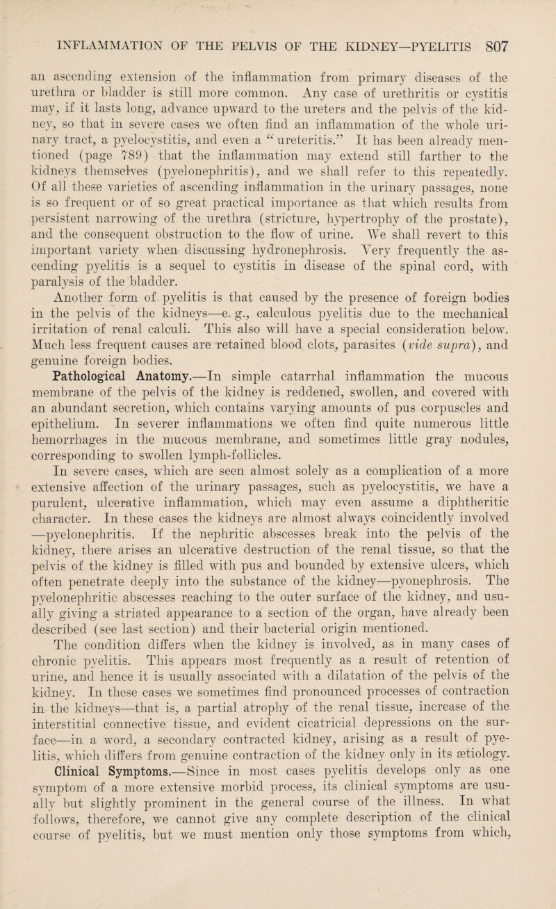 an ascending extension of the inflammation from primary diseases of the urethra or bladder is still more common. Any case of urethritis or cystitis may, if it lasts long, advance upward to the ureters and the pelvis of the kid¬ ney, so that in severe cases we often find an inflammation of the whole uri¬ nary tract, a pyelocystitis, and even a “ ureteritis.” It has been already men¬ tioned (page 789) that the inflammation may extend still farther to the kidneys themselves (pyelonephritis), and we shall refer to this repeatedly. Of all these varieties of ascending inflammation in the urinary passages, none is so frequent or of so great practical importance as that which results from persistent narrowing of the urethra (stricture, hypertrophy of the prostate), and the consequent obstruction to the flow of urine. We shall revert to this important variety when discussing hydronephrosis. Very frequently the as¬ cending pyelitis is a sequel to cystitis in disease of the spinal cord, with paralysis of the bladder. Another form of pyelitis is that caused by the presence of foreign bodies in the pelvis of the kidneys—e. g., calculous pyelitis due to the mechanical irritation of renal calculi. This also will have a special consideration below. Much less frequent causes are retained blood clots, parasites (vide supra), and genuine foreign bodies. Pathological Anatomy.—In simple catarrhal inflammation the mucous membrane of the pelvis of the kidney is reddened, swollen, and covered with an abundant secretion, which contains varying amounts of pus corpuscles and epithelium. In severer inflammations we often find quite numerous little hemorrhages in the mucous membrane, and sometimes little gray nodules, corresponding to swollen lymph-follicles. In severe cases, which are seen almost solely as a complication of a more extensive affection of the urinary passages, such as pyelocystitis, we have a purulent, ulcerative inflammation, which may even assume a diphtheritic character. In these cases the kidneys are almost always coincidently involved —pyelonephritis. If the nephritic abscesses break into the pelvis of the kidney, there arises an ulcerative destruction of the renal tissue, so that the pelvis of the kidney is filled with pus and bounded by extensive ulcers, which often penetrate deeply into the substance of the kidney—pyonephrosis. The pyelonephritic abscesses reaching to the outer surface of the kidney, and usu¬ ally giving a striated appearance to a section of the organ, have already been described (see last section) and their bacterial origin mentioned. The condition differs when the kidney is involved, as in many cases of chronic pyelitis. This appears most frequently as a result of retention of urine, and hence it is usually associated with a dilatation of the pelvis of the kidney. In these cases we sometimes find pronounced processes of contraction in the kidneys—that is, a partial atrophy of the renal tissue, increase of the interstitial connective tissue, and evident cicatricial depressions on the sur¬ face—in a word, a secondary contracted kidney, arising as a result of pye¬ litis, which differs from genuine contraction of the kidney only in its etiology. Clinical Symptoms.—Since in most cases pyelitis develops only as one symptom of a more extensive morbid process, its clinical symptoms are usu¬ ally but slightly prominent in the general course of the illness. In what follows, therefore, we cannot give any complete description of the clinical course of pyelitis, but we must mention only those symptoms from which,