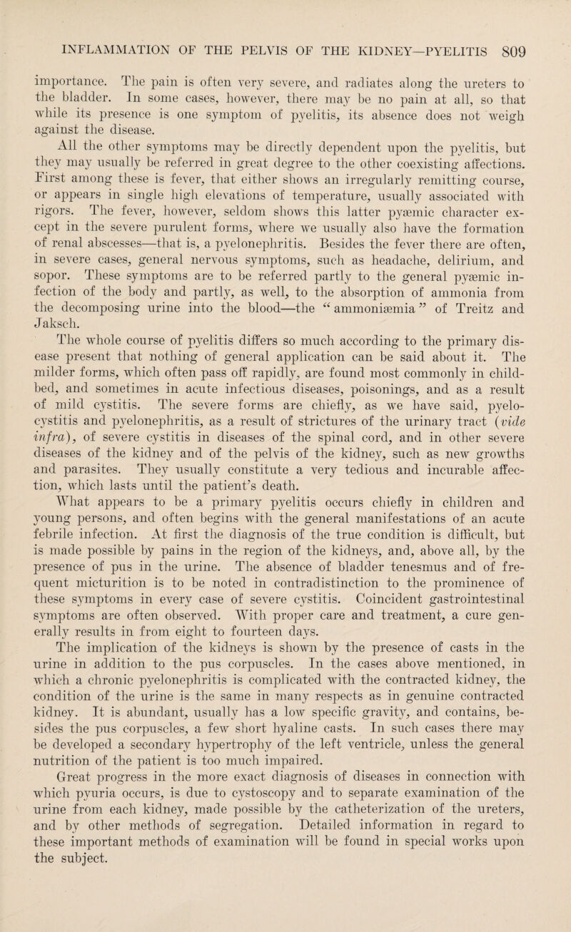 importance. The pain is often very severe, and radiates along the ureters to the bladder. In some cases, however, there may be no pain at all, so that while its presence is one symptom of pyelitis, its absence does not weigh against the disease. All the other symptoms may be directly dependent upon the pyelitis, but they may usually be referred in great degree to the other coexisting affections. First among these is fever, that either shows an irregularly remitting course, or appears in single high elevations of temperature, usually associated with rigors. The fever, however, seldom shows this latter pygemic character ex¬ cept in the severe purulent forms, where we usually also have the formation of renal abscesses—that is, a pyelonephritis. Besides the fever there are often, in severe cases, general nervous symptoms, such as headache, delirium, and sopor. These symptoms are to be referred partly to the general pygemic in¬ fection of the body and partly, as well, to the absorption of ammonia from the decomposing urine into the blood—the “ ammonigemia ” of Treitz and J aksch. The whole course of pyelitis differs so much according to the primary dis¬ ease present that nothing of general application can be said about it. The milder forms, which often pass off rapidly, are found most commonly in child¬ bed, and sometimes in acute infectious diseases, poisonings, and as a result of mild cystitis. The severe forms are chiefly, as we have said, pyelo- cystitis and pyelonephritis, as a result of strictures of the urinary tract (vide infra), of severe cystitis in diseases of the spinal cord, and in other severe diseases of the kidney and of the pelvis of the kidney, such as new growths and parasites. They usually constitute a very tedious and incurable affec¬ tion, which lasts until the patient’s death. What appears to be a primary pyelitis occurs chiefly in children and young persons, and often begins with the general manifestations of an acute febrile infection. At first the diagnosis of the true condition is difficult, but is made possible by pains in the region of the kidneys, and, above all, by the presence of pus in the urine. The absence of bladder tenesmus and of fre¬ quent micturition is to be noted in contradistinction to the prominence of these symptoms in every case of severe cystitis. Coincident gastrointestinal symptoms are often observed. With proper care and treatment, a cure gen¬ erally results in from eight to fourteen days. The implication of the kidneys is shown by the presence of casts in the urine in addition to the pus corpuscles. In the cases above mentioned, in which a chronic pyelonephritis is complicated with the contracted kidney, the condition of the urine is the same in many respects as in genuine contracted kidney. It is abundant, usually has a low specific gravity, and contains, be¬ sides the pus corpuscles, a few short hyaline casts. In such cases there may be developed a secondary hypertrophy of the left ventricle, unless the general nutrition of the patient is too much impaired. Great progress in the more exact diagnosis of diseases in connection with which pyuria occurs, is due to cystoscopy and to separate examination of the urine from each kidney, made possible by the catheterization of the ureters, and by other methods of segregation. Detailed information in regard to these important methods of examination will be found in special works upon the subject.