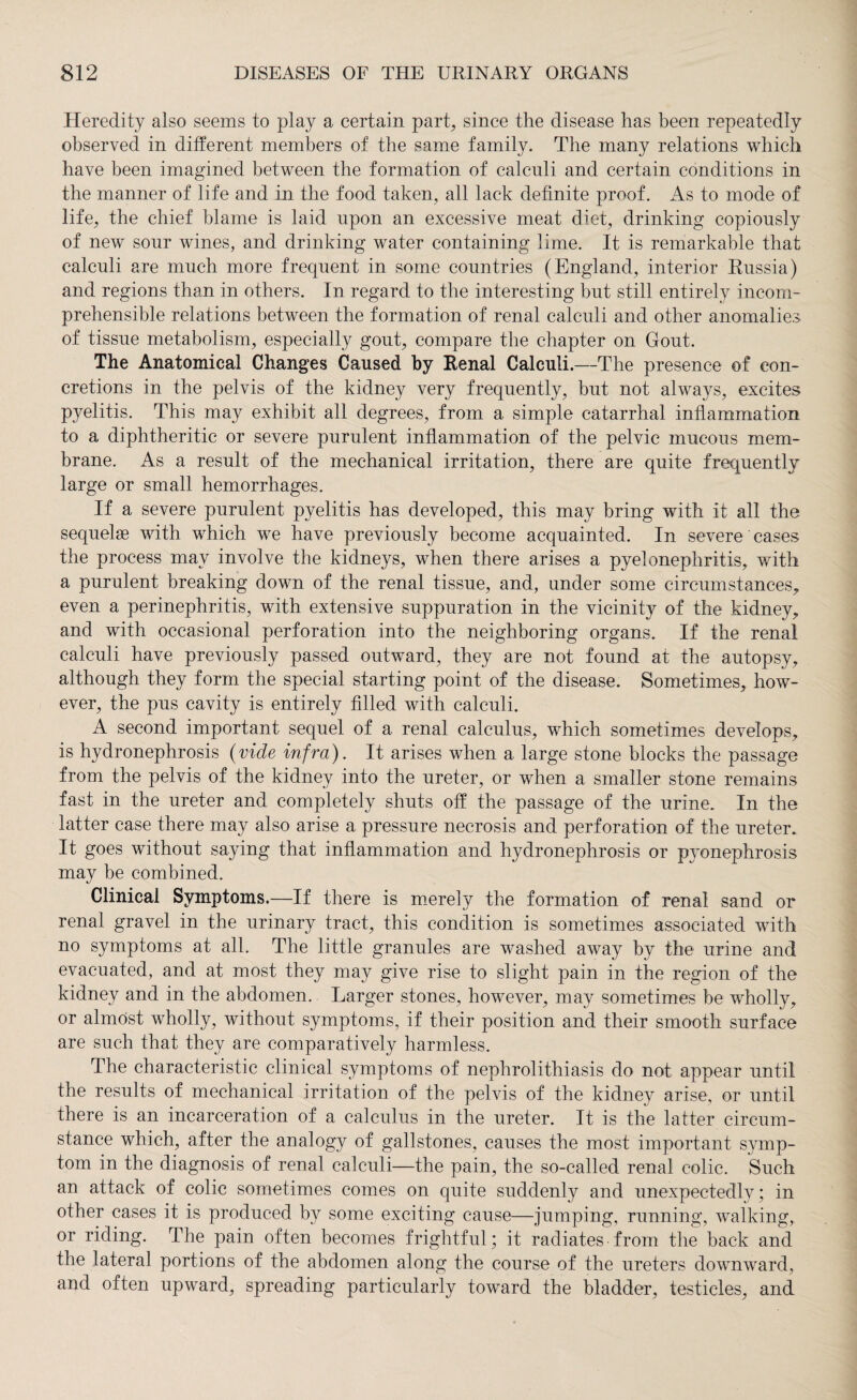 Heredity also seems to play a certain part, since the disease has been repeatedly observed in different members of the same family. The many relations which have been imagined between the formation of calculi and certain conditions in the manner of life and in the food taken, all lack definite proof. As to mode of life, the chief blame is laid upon an excessive meat diet, drinking copiously of new sour wines, and drinking water containing lime. It is remarkable that calculi are much more frequent in some countries (England, interior Russia) and regions than in others. In regard to the interesting but still entirely incom¬ prehensible relations between the formation of renal calculi and other anomalies of tissue metabolism, especially gout, compare the chapter on Gout. The Anatomical Changes Caused by Renal Calculi.—The presence of con¬ cretions in the pelvis of the kidney very frequently, but not always, excites pyelitis. This may exhibit all degrees, from a simple catarrhal inflammation to a diphtheritic or severe purulent inflammation of the pelvic mucous mem¬ brane. As a result of the mechanical irritation, there are quite frequently large or small hemorrhages. If a severe purulent pyelitis has developed, this may bring with it all the sequelae with which we have previously become acquainted. In severe cases the process may involve the kidneys, when there arises a pyelonephritis, with a purulent breaking down of the renal tissue, and, under some circumstances, even a perinephritis, with extensive suppuration in the vicinity of the kidney, and with occasional perforation into the neighboring organs. If the renal calculi have previously passed outward, they are not found at the autopsy, although they form the special starting point of the disease. Sometimes, how¬ ever, the pus cavity is entirely filled with calculi. A second important sequel of a renal calculus, which sometimes develops, is hydronephrosis (vide infra). It arises when a large stone blocks the passage from the pelvis of the kidney into the ureter, or when a smaller stone remains fast in the ureter and completely shuts off the passage of the urine. In the latter case there may also arise a pressure necrosis and perforation of the ureter. It goes without saying that inflammation and hydronephrosis or pyonephrosis may be combined. Clinical Symptoms.—If there is merely the formation of renal sand or renal gravel in the urinary tract, this condition is sometimes associated with no symptoms at all. The little granules are washed away by the urine and evacuated, and at most they may give rise to slight pain in the region of the kidney and in the abdomen. Larger stones, however, may sometimes be wholly, or almost wholly, without symptoms, if their position and their smooth surface are such that they are comparatively harmless. The characteristic clinical symptoms of nephrolithiasis do not appear until the results of mechanical irritation of the pelvis of the kidney arise, or until there is an incarceration of a calculus in the ureter. It is the latter circum¬ stance which, after the analogy of gallstones, causes the most important symp¬ tom in the diagnosis of renal calculi—the pain, the so-called renal colic. Such an attack of colic sometimes comes on quite suddenly and unexpectedly; in other cases it is produced by some exciting cause—jumping, running, walking, or riding. The pain often becomes frightful; it radiates from the back and the lateral portions of the abdomen along the course of the ureters downward, and often upward, spreading particularly toward the bladder, testicles, and