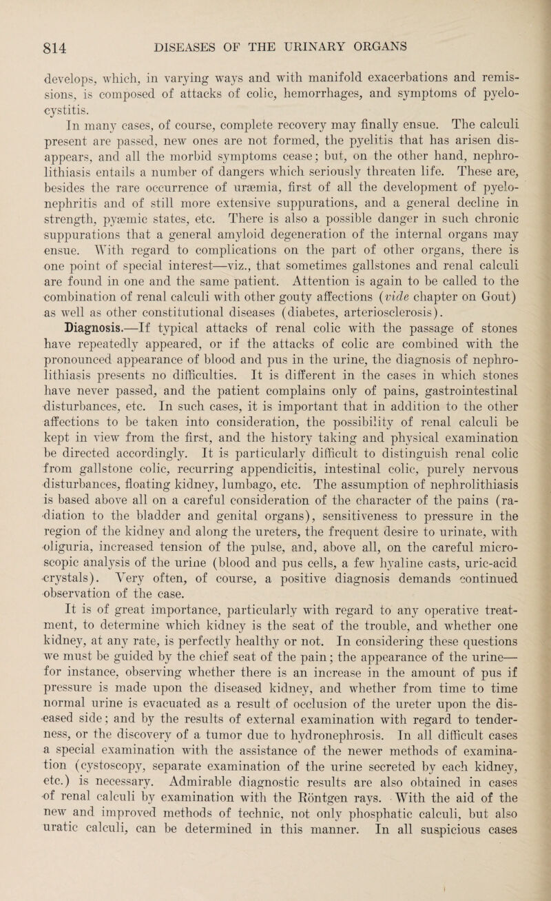 develops, which, in varying ways and with manifold exacerbations and remis¬ sions, is composed of attacks of colic, hemorrhages, and symptoms of pyelo- cystitis. In many cases, of course, complete recovery may finally ensue. The calculi present are passed, new ones are not formed, the pyelitis that has arisen dis¬ appears, and all the morbid symptoms cease; but, on the other hand, nephro¬ lithiasis entails a number of dangers which seriously threaten life. These are, besides the rare occurrence of uraemia, first of all the development of pyelo¬ nephritis and of still more extensive suppurations, and a general decline in strength, pysemic states, etc. There is also a possible danger in such chronic suppurations that a general amyloid degeneration of the internal organs may ensue. With regard to complications on the part of other organs, there is one point of special interest—viz., that sometimes gallstones and renal calculi are found in one and the same patient. Attention is again to be called to the combination of renal calculi with other gouty affections (vide chapter on Gout) as well as other constitutional diseases (diabetes, arteriosclerosis). Diagnosis.—If typical attacks of renal colic with the passage of stones have repeatedly appeared, or if the attacks of colic are combined with the pronounced appearance of blood and pus in the urine, the diagnosis of nephro¬ lithiasis presents no difficulties. It is different in the cases in which stones have never passed, and the patient complains only of pains, gastrointestinal disturbances, etc. In such cases, it is important that in addition to the other affections to be taken into consideration, the possibility of renal calculi be kept in view from the first, and the history taking and physical examination be directed accordingly. It is particularly difficult to distinguish renal colic from gallstone colic, recurring appendicitis, intestinal colic, purely nervous disturbances, floating kidney, lumbago, etc. The assumption of nephrolithiasis is based above all on a careful consideration of the character of the pains (ra¬ diation to the bladder and genital organs), sensitiveness to pressure in the region of the kidney and along the ureters, the frequent desire to urinate, with oliguria, increased tension of the pulse, and, above all, on the careful micro¬ scopic analysis of the urine (blood and pus cells, a few hyaline casts, uric-acid crystals). Very often, of course, a positive diagnosis demands continued observation of the case. It is of great importance, particularly with regard to any operative treat¬ ment, to determine which kidney is the seat of the trouble, and whether one kidney, at any rate, is perfectly healthy or not. In considering these questions we must be guided by the chief seat of the pain; the appearance of the urine— for instance, observing whether there is an increase in the amount of pus if pressure is made upon the diseased kidney, and whether from time to time normal urine is evacuated as a result of occlusion of the ureter upon the dis¬ eased side; and by the results of external examination with regard to tender¬ ness, or the discovery of a tumor due to hydronephrosis. In all difficult cases a special examination with the assistance of the newer methods of examina¬ tion (cystoscopy, separate examination of the urine secreted by each kidney, etc.) is necessary. Admirable diagnostic results are also obtained in cases of renal calculi by examination with the Röntgen rays. With the aid of the new and improved methods of technic, not only phosphatic calculi, but also uratic calculi, can be determined in this manner. In all suspicious cases I