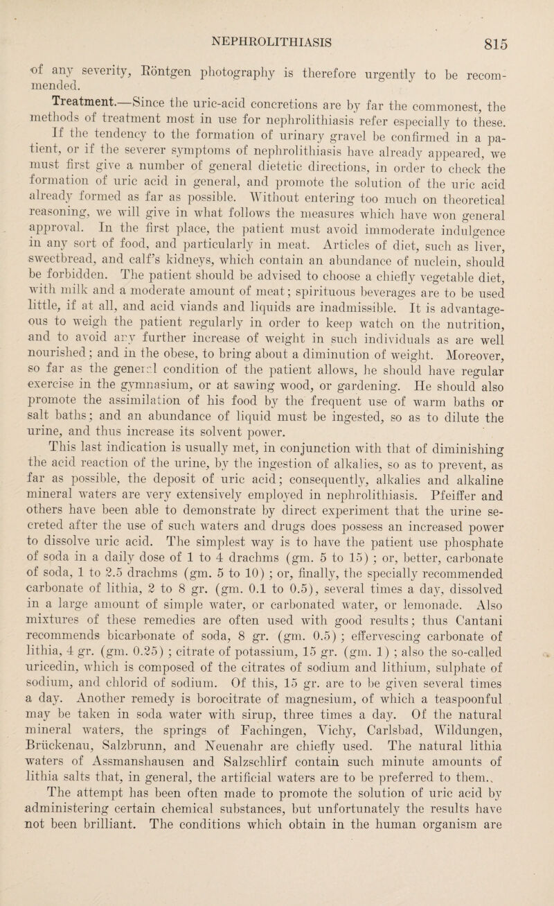 of an} seventy, Röntgen photography is therefore urgently to be recom¬ mended. Treatment. Since the uric-acid concretions are by far the commonest, the methods of treatment most in use for nephrolithiasis refer especially to these. If the tendency to the formation of urinary gravel be confirmed in a pa¬ tient, or if the severer symptoms of nephrolithiasis have already appeared, we must first give a number of general dietetic directions, in order to check the formation of uric acid in general, and promote the solution of the uric acid already formed as far as possible. Without entering too much on theoretical reasoning, we will give in what follows the measures which have won general approval. In the first place, the patient must avoid immoderate indulgence in any sort of food, and particularly in meat. Articles of diet, such as liver, sweetbread, and calf’s kidneys, which contain an abundance of nuclein, should be forbidden. The patient should be advised to choose a chiefly vegetable diet, with milk and a moderate amount of meat; spirituous beverages are to be used little, if at all, and acid viands and liquids are inadmissible. It is advantage¬ ous to weigh the patient regularly in order to keep watch on the nutrition, and to avoid any further increase of weight in such individuals as are well nourished; and in the obese, to bring about a diminution of weight. Moreover, so far as the general condition of the patient allows, he should have regular exercise in the gymnasium, or at sawing wood, or gardening. He should also promote the assimilation of his food by the frequent use of warm baths or salt baths; and an abundance of liquid must be ingested, so as to dilute the urine, and thus increase its solvent power. This last indication is usually met, in conjunction with that of diminishing the acid reaction of the urine, by the ingestion of alkalies, so as to prevent, as far as possible, the deposit of uric acid; consequently, alkalies and alkaline mineral waters are very extensively employed in nephrolithiasis. Pfeiffer and others have been able to demonstrate by direct experiment that the urine se¬ creted after the use of such waters and drugs does possess an increased power to dissolve uric acid. The simplest way is to have the patient use phosphate of soda in a daily dose of 1 to 4 drachms (gm. 5 to 15) ; or, better, carbonate of soda, 1 to 2.5 drachms (gm. 5 to 10) ; or, finally, the specially recommended carbonate of lithia, 2 to 8 gr. (gm. 0.1 to 0.5), several times a day, dissolved in a large amount of simple water, or carbonated water, or lemonade. Also mixtures of these remedies are often used with good results; thus Cantani recommends bicarbonate of soda, 8 gr. (gm. 0.5) ; effervescing carbonate of lithia, 4 gr. (gm. 0.25) ; citrate of potassium, 15 gr. (gm. 1) ; also the so-called uricedin, which is composed of the citrates of sodium and lithium, sulphate of sodium, and chlorid of sodium. Of this, 15 gr. are to be given several times a day. Another remedy is borocitrate of magnesium, of which a teaspoonful may be taken in soda water with sirup, three times a day. Of the natural mineral waters, the springs of Fachingen, Vichy, Carlsbad, Wildungen, Brückenau, Salzbrunn, and Heuenahr are chiefly used. The natural lithia waters of Assmanshausen and Salzschlirf contain such minute amounts of lithia salts that, in general, the artificial waters are to be preferred to them.. The attempt has been often made to promote the solution of uric acid by administering certain chemical substances, but unfortunately the results have not been brilliant. The conditions which obtain in the human organism are