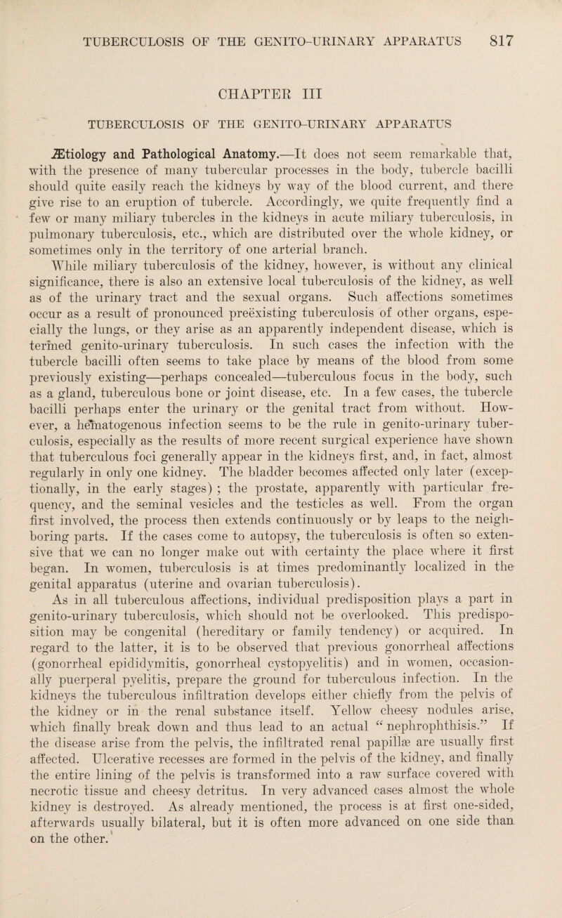 CHAPTER III TUBERCULOSIS OF THE GENITO-URINARY APPARATUS iEtiology and Pathological Anatomy.—It does not seem remarkable that, with the presence of many tubercular processes in the body, tubercle bacilli should quite easily reach the kidneys by way of the blood current, and there give rise to an eruption of tubercle. Accordingly, we quite frequently find a few or many miliary tubercles in the kidneys in acute miliary tuberculosis, in pulmonary tuberculosis, etc., which are distributed over the whole kidney, or sometimes only in the territory of one arterial branch. While miliary tuberculosis of the kidney, however, is without any clinical significance, there is also an extensive local tuberculosis of the kidney, as well as of the urinary tract and the sexual organs. Such affections sometimes occur as a result of pronounced preexisting tuberculosis of other organs, espe¬ cially the lungs, or they arise as an apparently independent disease, which is termed genito-urinary tuberculosis. In such cases the infection with the tubercle bacilli often seems to take place by means of the blood from some previously existing—perhaps concealed—tuberculous focus in the body, such as a gland, tuberculous bone or joint disease, etc. In a few cases, the tubercle bacilli perhaps enter the urinary or the genital tract from without. How¬ ever, a hematogenous infection seems to be the rule in genito-urinary tuber¬ culosis, especially as the results of more recent surgical experience have shown that tuberculous foci generally appear in the kidneys first, and, in fact, almost regularly in only one kidney. The bladder becomes affected only later (excep¬ tionally, in the early stages) ; the prostate, apparently with particular fre¬ quency, and the seminal vesicles and the testicles as well. From the organ first involved, the process then extends continuously or by leaps to the neigh¬ boring parts. If the cases come to autopsy, the tuberculosis is often so exten¬ sive that we can no longer make out with certainty the place where it first began. In women, tuberculosis is at times predominantly localized in the genital apparatus (uterine and ovarian tuberculosis). As in all tuberculous affections, individual predisposition plays a part in genito-urinary tuberculosis, which should not be overlooked. This predispo¬ sition may be congenital (hereditary or family tendency) or acquired. In regard to the latter, it is to be observed that previous gonorrheal affections (gonorrheal epididymitis, gonorrheal cystopyelitis) and in women, occasion¬ ally puerperal pyelitis, prepare the ground for tuberculous infection. In the kidneys the tuberculous infiltration develops either chiefly from the pelvis of the kidney or in the renal substance itself. Yellow cheesy nodules arise, which finally break down and thus lead to an actual “ nephrophthisis.” If the disease arise from the pelvis, the infiltrated renal papillae are usually first affected. Ulcerative recesses are formed in the pelvis of the kidney, and finally the entire lining of the pelvis is transformed into a raw surface covered with necrotic tissue and cheesy detritus. In very advanced cases almost the whole kidney is destroyed. As already mentioned, the process is at first one-sided, afterwards usually bilateral, but it is often more advanced on one side than on the other.