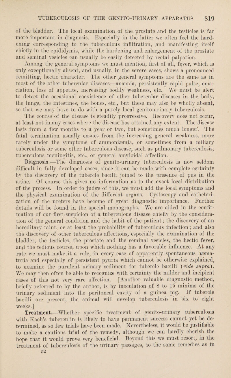 of the bladder. The local examination of the prostate and the testicles is far more important in diagnosis. Especially in the latter we often feel the hard¬ ening corresponding to the tuberculous infiltration, and manifesting itself chiefly in the epididymis, while the hardening and enlargement of the prostate and seminal vesicles can usually be easily detected by rectal palpation. Among the general symptoms we must mention, first of all, fever, which is only exceptionally absent, and usually, in the severe cases, shows a pronounced remitting, hectic character. The other general symptoms are the same as in most of the other tubercular diseases—angemia, persistently rapid pulse, ema¬ ciation, loss of appetite, increasing bodily weakness, etc. We must be alert to detect the occasional coexistence of other tubercular diseases in the body, the lungs, the intestines, the bones, etc., but these may also be wholly absent, so that we may have to do with a purely local genito-urinary tuberculosis. The course of the disease is steadily progressive. Recovery does not occur, at least not in any cases where the disease has attained any extent. The disease lasts from a few months to a year or two, but sometimes much longer. The fatal termination usually ensues from the increasing general weakness, more rarety under the symptoms of ammonisemia, or sometimes from a miliary tuberculosis or some other tuberculous disease, such as pulmonary tuberculosis, tuberculous meningitis, etc., or general amyloidal affection. Diagnosis.—The diagnosis of genito-urinary tuberculosis is now seldom difficult in fully developed cases, since it can be made with complete certainty by the discovery of the tubercle bacilli joined to the presence of pus in the urine. Of course this gives no information as to the exact local distribution of the process. In order to judge of this, we must add the local symptoms and the physical examination of the different organs. Cystoscopy and catheteri¬ zation of the ureters have become of great diagnostic importance. Further details will be found in the special monographs. We are aided in the confir¬ mation of our first suspicion of a tuberculous disease chiefly by the considera¬ tion of the general condition and the habit of the patient; the discovery of an hereditary taint, or at least the probability of tuberculous infection; and also the discovery of other tuberculous affections, especially the examination of the bladder, the testicles, the prostate and the seminal vesicles, the hectic fever, anjd the tedious course, upon which nothing has a favorable influence. At any rate we must make it a rule, in every case of apparently spontaneous hasma- turia and especially of persistent pyuria which cannot be otherwise explained, to examine the purulent urinary sediment for tubercle bacilli (vide supra). We may then often be able to recognize with certainty the milder and incipient cases of this not very rare affection. [Another valuable diagnostic method, briefly referred to by the author, is by inoculation of 8 to 15 minims of the urinary sediment into the peritoneal cavity of a guinea pig. If tubercle bacilli are present, the animal will develop tuberculosis in six to eight weeks.] Treatment.—Whether specific treatment of genito-urinary tuberculosis with Koch’s tuberculin is likely to have permanent success cannot yet be de¬ termined, as so few trials have been made. Nevertheless, it would be justifiable to make a cautious trial of the remedy, although we can hardly cherish the hope that it would prove very beneficial. Beyond this we must resort, in the treatment of tuberculosis of the urinary passages, to the same remedies as in 52