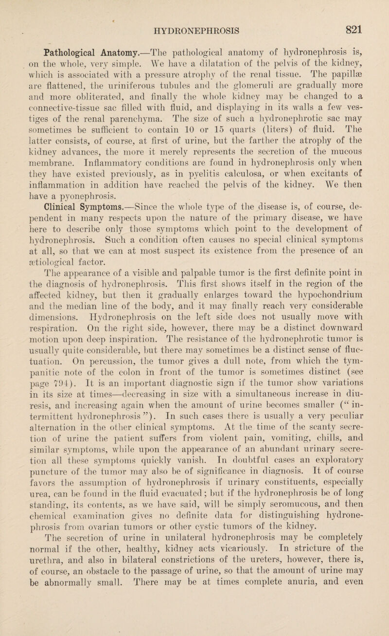 Pathological Anatomy.—The pathological anatomy of hydronephrosis is, on the whole, very simple. We have a dilatation of the pelvis of the kidney, which is associated with a pressure atrophy of the renal tissue. The papillae are flattened, the uriniferous tubules and the glomeruli are gradually more and more obliterated, and finally the whole kidney may be changed to a connective-tissue sac filled with fluid, and displaying in its walls a few ves¬ tiges of the renal parenchyma. The size of such a hydronephrotic sac may sometimes be sufficient to contain 10 or 15 quarts (liters) of fluid. The latter consists, of course, at first of urine, but the farther the atrophy of the kidney advances, the more it merely represents the secretion of the mucous membrane. Inflammatory conditions are found in hydronephrosis only when they have existed previously, as in pyelitis calculosa, or when excitants of inflammation in addition have reached the pelvis of the kidney. We then have a pyonephrosis. Clinical Symptoms.—Since the whole type of the disease is, of course, de¬ pendent in many respects upon the nature of the primary disease, we have here to describe only those symptoms which point to the development of hydronephrosis. Such a condition often causes no special clinical symptoms at all, so that we can at most suspect its existence from the presence of an etiological factor. The appearance of a visible and palpable tumor is the first definite point in the diagnosis of hydronephrosis. This first shows itself in the region of the affected kidney, but then it gradually enlarges toward the hypochondrium and the median line of the body, and it may finally reach very considerable dimensions. Hydronephrosis on the left side does not usually move with respiration. On the right side, however, there may be a distinct downward motion upon deep inspiration. The resistance of the hydronephrotic tumor is usually quite considerable, but there may sometimes be a distinct sense of fluc¬ tuation. On percussion, the tumor gives a dull note, from which the tym¬ panitic note of the colon in front of the tumor is sometimes distinct (see page 794). It is an important diagnostic sign if the tumor show variations in its size at times—decreasing in size with a simultaneous increase in diu¬ resis, and increasing again when the amount of urine becomes smaller (“ in¬ termittent hydronephrosis ”). In such cases there is usually a very peculiar alternation in the other clinical symptoms. At the time of the scanty secre¬ tion of urine the patient suffers from violent pain, vomiting, chills, and similar symptoms, while upon the appearance of an abundant urinary secre¬ tion all these symptoms quickly vanish. In doubtful cases an exploratory puncture of the tumor may also be of significance in diagnosis. It of course favors the assumption of hydronephrosis if urinary constituents, especially urea, can be found in the fluid evacuated; but if the hydronephrosis be of long standing, its contents, as we have said, will be simply seromucous, and then chemical examination gives no definite data for distinguishing hydrone¬ phrosis from ovarian tumors or other cystic tumors of the kidney. The secretion of urine in unilateral hydronephrosis may be completely normal if the other, healthy, kidney acts vicariously. In stricture of the urethra, and also in bilateral constrictions of the ureters, however, there is, of course, an obstacle to the passage of urine, so that the amount of urine may be abnormally small. There may be at times complete anuria, and even