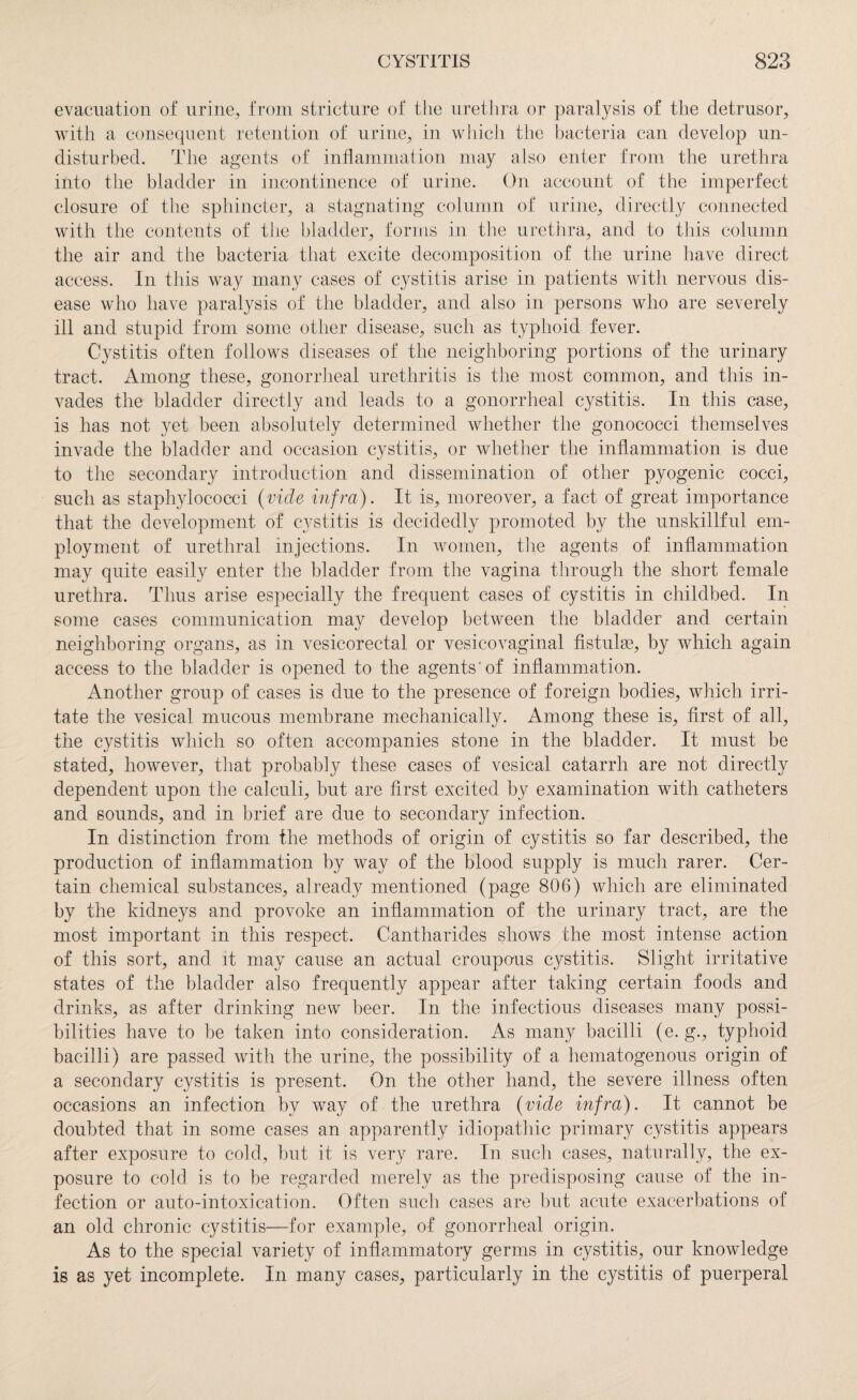 evacuation of urine, from stricture of the urethra or paralysis of the detrusor, with a consequent retention of urine, in which the bacteria can develop un¬ disturbed. The agents of inflammation may also enter from the urethra into the bladder in incontinence of urine. On account of the imperfect closure of the sphincter, a stagnating column of urine, directly connected with the contents of the bladder, forms in the urethra, and to this column the air and the bacteria that excite decomposition of the urine have direct access. In this way many cases of cystitis arise in patients with nervous dis¬ ease who have paralysis of the bladder, and also in persons who are severely ill and stupid from some other disease, such as typhoid fever. Cystitis often follows diseases of the neighboring portions of the urinary tract. Among these, gonorrheal urethritis is the most common, and this in¬ vades the bladder directly and leads to a gonorrheal cystitis. In this case, is has not yet been absolutely determined Avhether the gonococci themselves invade the bladder and occasion cystitis, or whether the inflammation is due to the secondary introduction and dissemination of other pyogenic cocci, such as staphylococci (vide infra). It is, moreover, a fact of great importance that the development of cystitis is decidedly promoted by the unskillful em¬ ployment of urethral injections. In women, the agents of inflammation may quite easily enter the bladder from the vagina through the short female urethra. Thus arise especially the frequent cases of cystitis in childbed. In some cases communication may develop between the bladder and certain neighboring organs, as in vesicorectal or vesicovaginal fistulse, by which again access to the bladder is opened to the agents'of inflammation. Another group of cases is due to the presence of foreign bodies, which irri¬ tate the vesical mucous membrane mechanically. Among these is, first of all, the cystitis which so often accompanies stone in the bladder. It must be stated, however, that probably these cases of vesical catarrh are not directly dependent upon the calculi, but are first excited by examination with catheters and sounds, and in brief are due to secondary infection. In distinction from the methods of origin of cystitis so far described, the production of inflammation by way of the blood supply is much rarer. Cer¬ tain chemical substances, already mentioned (page 806) which are eliminated by the kidneys and provoke an inflammation of the urinary tract, are the most important in this respect. Cantharides shows the most intense action of this sort, and it may cause an actual croupous cystitis. Slight irritative states of the bladder also frequently appear after taking certain foods and drinks, as after drinking new beer. In the infectious diseases many possi¬ bilities have to be taken into consideration. As many bacilli (e. g., typhoid bacilli) are passed with the urine, the possibility of a hematogenous origin of a secondary cystitis is present. On the other hand, the severe illness often occasions an infection by way of the urethra (vide infra). It cannot be doubted that in some cases an apparently idiopathic primary cystitis appears after exposure to cold, but it is very rare. In such cases, naturally, the ex¬ posure to cold is to be regarded merely as the predisposing cause of the in¬ fection or auto-intoxication. Often such cases are but acute exacerbations of an old chronic cystitis—for example, of gonorrheal origin. As to the special variety of inflammatory germs in cystitis, our knowledge is as yet incomplete. In many cases, particularly in the cystitis of puerperal
