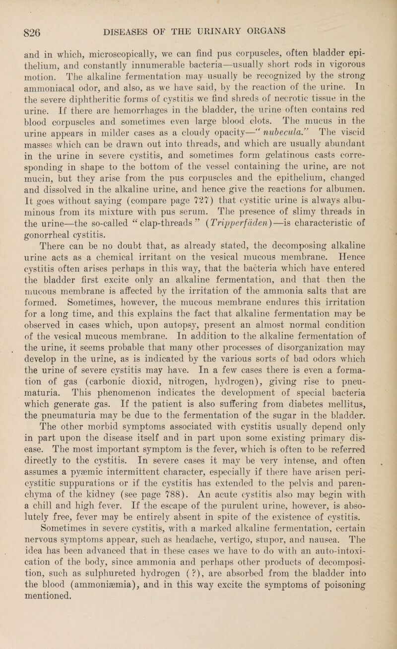 and in which, microscopically, we can find pus corpuscles, often bladder epi¬ thelium, and constantly innumerable bacteria—usually short rods in vigorous motion. The alkaline fermentation may usually be recognized by the strong ammoniacal odor, and also, as we have said, by the reaction of the urine. In the severe diphtheritic forms of cystitis we find shreds of necrotic tissue in the urine. If there are hemorrhages in the bladder, the urine often contains red blood corpuscles and sometimes even large blood clots. The mucus in the urine appears in milder cases as a cloudy opacity—“ nubecula ” The viscid masses which can be drawn out into threads, and which are usually abundant in the urine in severe cystitis, and sometimes form gelatinous casts corre¬ sponding in shape to the bottom of the vessel containing the urine, are not mucin, but they arise from the pus corpuscles and the epithelium, changed and dissolved in the alkaline urine, and hence give the reactions for albumen. It goes without saying (compare page 727) that cystitic urine is always albu¬ minous from its mixture with pus serum. The presence of slimy threads in the urine—the so-called “ clap-threads ” (Tripperfäden)—is characteristic of gonorrheal cystitis. There can be no doubt that, as already stated, the decomposing alkaline urine acts as a chemical irritant on the vesical mucous membrane. Hence cystitis often arises perhaps in this way, that the bacteria which have entered the bladder first excite only an alkaline fermentation, and that then the mucous membrane is affected by the irritation of the ammonia salts that are formed. Sometimes, however, the mucous membrane endures this irritation for a long time, and this explains the fact that alkaline fermentation may be observed in cases which, upon autopsy, present an almost normal condition of the vesical mucous membrane. In addition to the alkaline fermentation of the urine, it seems probable that many other processes of disorganization may develop in the urine, as is indicated by the various sorts of bad odors which the urine of severe cystitis may have. In a few cases there is even a forma¬ tion of gas (carbonic dioxicl, nitrogen, hydrogen), giving rise to pneu- maturia. This phenomenon indicates the development of special bacteria which generate gas. If the patient is also suffering from diabetes mellitus, the pneumaturia may be due to the fermentation of the sugar in the bladder. The other morbid symptoms associated with cystitis usually depend only in part upon the disease itself and in part upon some existing primary dis¬ ease. The most important symptom is the fever, which is often to be referred directly to the cystitis. In severe cases it may be very intense, and often assumes a pygemic intermittent character, especially if there have arisen peri- cystitic suppurations or if the cystitis has extended to the pelvis and paren¬ chyma of the kidney (see page 788). An acute cystitis also may begin with a chill and high fever. If the escape of the purulent urine, however, is abso¬ lutely free, fever may be entirely absent in spite of the existence of cystitis. Sometimes in severe cystitis, with a marked alkaline fermentation, certain nervous symptoms appear, such as headache, vertigo, stupor, and nausea. The idea has been advanced that in these cases we have to do with an auto-intoxi¬ cation of the body, since ammonia and perhaps other products of decomposi¬ tion, such as sulphureted hydrogen (?), are absorbed from the bladder into the blood (ammoniaemia), and in this way excite the symptoms of poisoning mentioned.