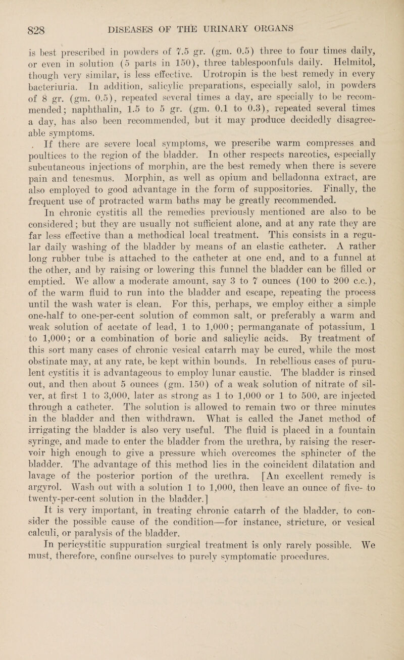 is best prescribed in powders of 7.5 gr. (gm. 0.5) three to four times daily, or even in solution (5 parts in 150), three tablespoonfuls daily. Helmitol, though very similar, is less effective. Urotropin is the best remedy in every bacteriuria. In addition, salicylic preparations, especially salol, in powders of 8 gr. (gm. 0.5), repeated several times a day, are specially to be recom¬ mended; naphthalin, 1.5 to 5 gr. (gm. 0.1 to 0.3), repeated several times a day, has also been recommended, but it may produce decidedly disagree¬ able symptoms. If there are severe local symptoms, we prescribe warm compresses and poultices to the region of the bladder. In other respects narcotics, especially subcutaneous injections of morphin, are the best remedy when there is severe pain and tenesmus. Morphin, as well as opium and belladonna extract, are also employed to good advantage in the form of suppositories. Finally, the frequent use of protracted warm baths may be greatly recommended. In chronic cystitis all the remedies previously mentioned are also to be considered; but they are usually not sufficient alone, and at any rate they are far less effective than a methodical local treatment. This consists in a regu¬ lar daily washing of the bladder by means of an elastic catheter. A rather long rubber tube is attached to the catheter at one end, and to a funnel at the other, and by raising or lowering this funnel the bladder can be filled or emptied. We allow a moderate amount, say 3 to 7 ounces (100 to 200 c.e.), of the warm fluid to run into the bladder and escape, repeating the process until the wash water is clean. For this, perhaps, we employ either a simple one-half to one-per-cent solution of common salt, or preferably a warm and weak solution of acetate of lead, 1 to 1,000; permanganate of potassium, 1 to 1,000; or a combination of boric and salicylic acids. By treatment of this sort many cases of chronic vesical catarrh may be cured, while the most obstinate may, at any rate, be kept within bounds. In rebellious cases of puru¬ lent cystitis it is advantageous to employ lunar caustic. The bladder is rinsed out, and then about 5 ounces (gm. 150) of a weak solution of nitrate of sil¬ ver, at first 1 to 3,000, later as strong as 1 to 1,000 or 1 to 500, are injected through a catheter. The solution is allowed to remain two or three minutes in the bladder and then withdrawn. What is called the Janet method of irrigating the bladder is also very useful. The fluid is placed in a fountain syringe, and made to enter the bladder from the urethra, by raising the reser¬ voir high enough to give a pressure which overcomes the sphincter of the bladder. The advantage of this method lies in the coincident dilatation and lavage of the posterior portion of the urethra. [An excellent remedy is argyrol. Wash out with a solution 1 to 1,000, then leave an ounce of five- to twenty-per-cent solution in the bladder.] It is very important, in treating chronic catarrh of the bladder, to con¬ sider the possible cause of the condition—for instance, stricture, or vesical calculi, or paralysis of the bladder. In pericystitic suppuration surgical treatment is only rarely possible. We must, therefore, confine ourselves to purely symptomatic procedures.