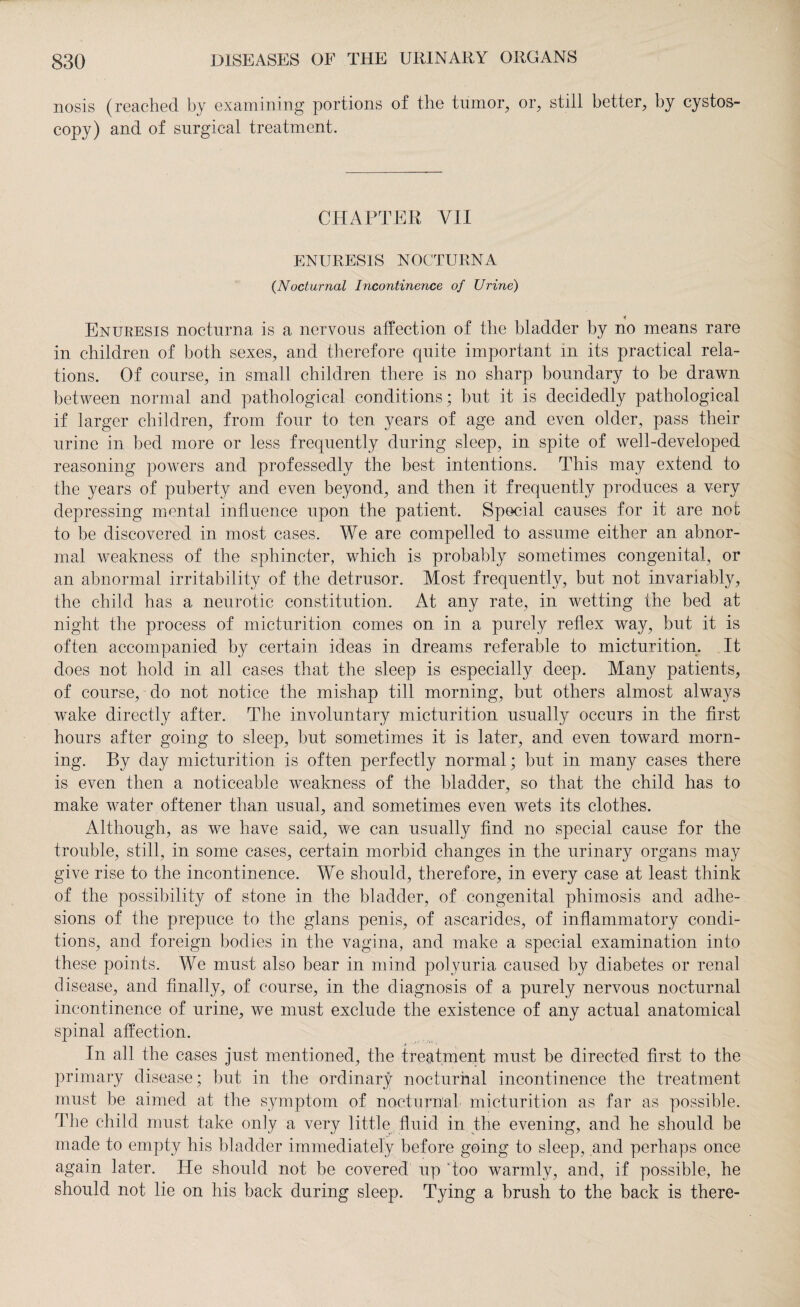 nosis (reached by examining portions of the tumor, or, still better, by cystos¬ copy) and of surgical treatment. CHAPTER VII ENURESIS NOCTURNA (Nocturnal Incontinence of Urine) i Enuresis nocturna is a nervous affection of the bladder by no means rare in children of both sexes, and therefore quite important in its practical rela¬ tions. Of course, in small children there is no sharp boundary to be drawn between normal and pathological conditions; but it is decidedly pathological if larger children, from four to ten years of age and even older, pass their urine in bed more or less frequently during sleep, in spite of well-developed reasoning powers and professedly the best intentions. This may extend to the years of puberty and even beyond, and then it frequently produces a very depressing mental influence upon the patient. Special causes for it are not to be discovered in most cases. We are compelled to assume either an abnor¬ mal weakness of the sphincter, which is probably sometimes congenital, or an abnormal irritability of the detrusor. Most frequently, but not invariably, the child has a neurotic constitution. At any rate, in wetting the bed at night the process of micturition comes on in a purely reflex way, but it is often accompanied by certain ideas in dreams referable to micturition. It does not hold in all cases that the sleep is especially deep. Many patients, of course, do not notice the mishap till morning, but others almost always wake directly after. The involuntary micturition usually occurs in the first hours after going to sleep, but sometimes it is later, and even toward morn¬ ing. By day micturition is often perfectly normal; but in many cases there is even then a noticeable weakness of the bladder, so that the child has to make water oftener than usual, and sometimes even wets its clothes. Although, as we have said, we can usually find no special cause for the trouble, still, in some cases, certain morbid changes in the urinary organs may give rise to the incontinence. We should, therefore, in every case at least think of the possibility of stone in the bladder, of congenital phimosis and adhe¬ sions of the prepuce to the glans penis, of ascarides, of inflammatory condi¬ tions, and foreign bodies in the vagina, and make a special examination into these points. We must also bear in mind polyuria caused by diabetes or renal disease, and finally, of course, in the diagnosis of a purely nervous nocturnal incontinence of urine, we must exclude the existence of any actual anatomical spinal affection. In all the cases just mentioned, the treatment must be directed first to the primary disease; but in the ordinary nocturnal incontinence the treatment must be aimed at the symptom of nocturnal micturition as far as possible. The child must take only a very little fluid in the evening, and he should be made to empty his bladder immediately before going to sleep, and perhaps once again later. He should not be covered up too warmly, and, if possible, he should not lie on his back during sleep. Tying a brush to the back is there-
