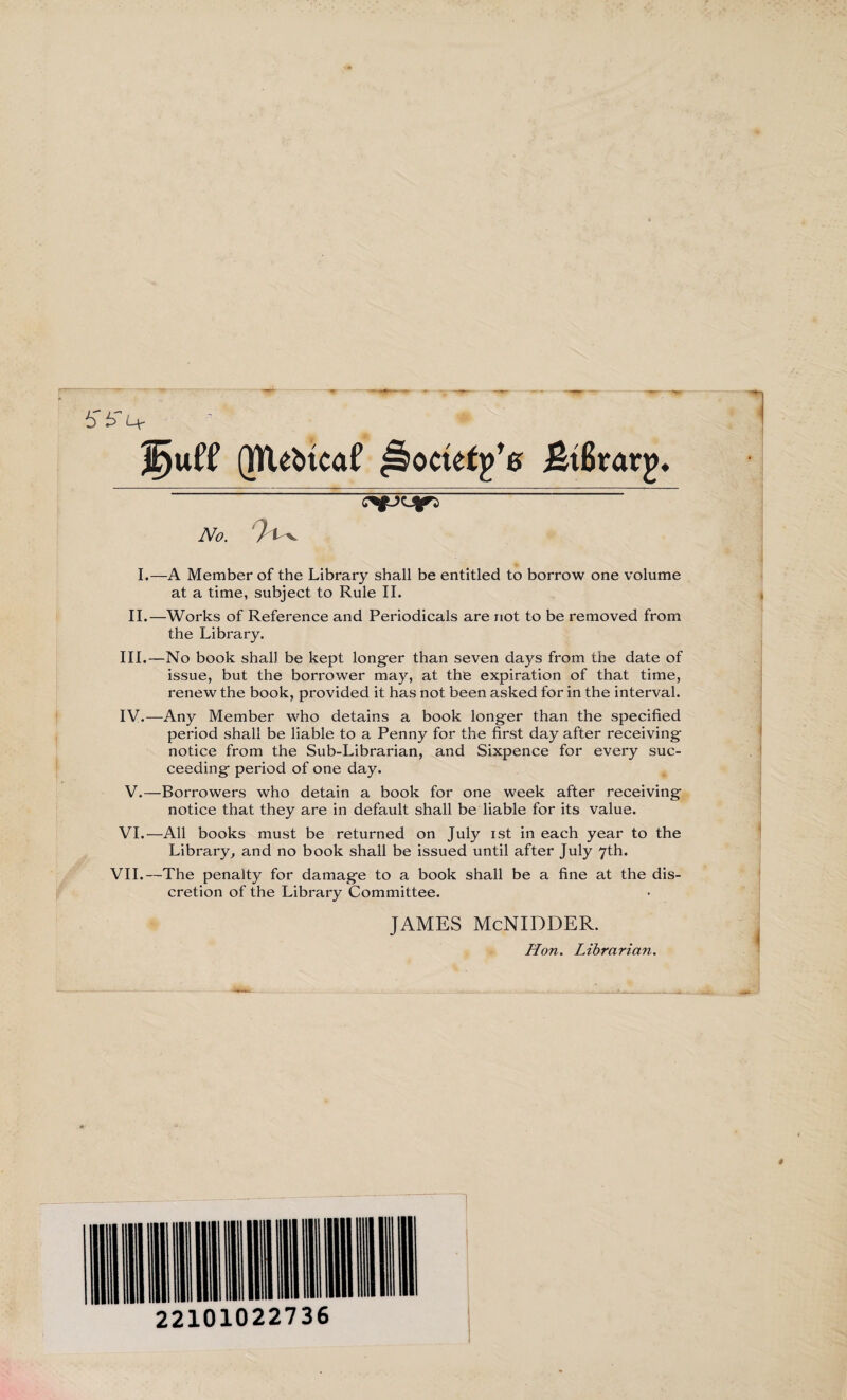 Juft* QtVe^tcaf ßocüttfs ßtßrarj)* No. I.—A Member of the Library shall be entitled to borrow one volume at a time, subject to Rule II. II.—Works of Reference and Periodicals are not to be removed from the Library. III. —No book shall be kept longer than seven days from the date of issue, but the borrower may, at the expiration of that time, renew the book, provided it has not been asked for in the interval. IV. —Any Member who detains a book longer than the specified period shall be liable to a Penny for the first day after receiving notice from the Sub-Librarian, and Sixpence for every suc¬ ceeding period of one day. V. —Borrowers who detain a book for one week after receiving notice that they are in default shall be liable for its value. VI.—All books must be returned on July ist in each year to the Library, and no book shall be issued until after July 7th. VII.—The penalty for damage to a book shall be a fine at the dis¬ cretion of the Library Committee. JAMES McNIDDER. Hon. Librarian.