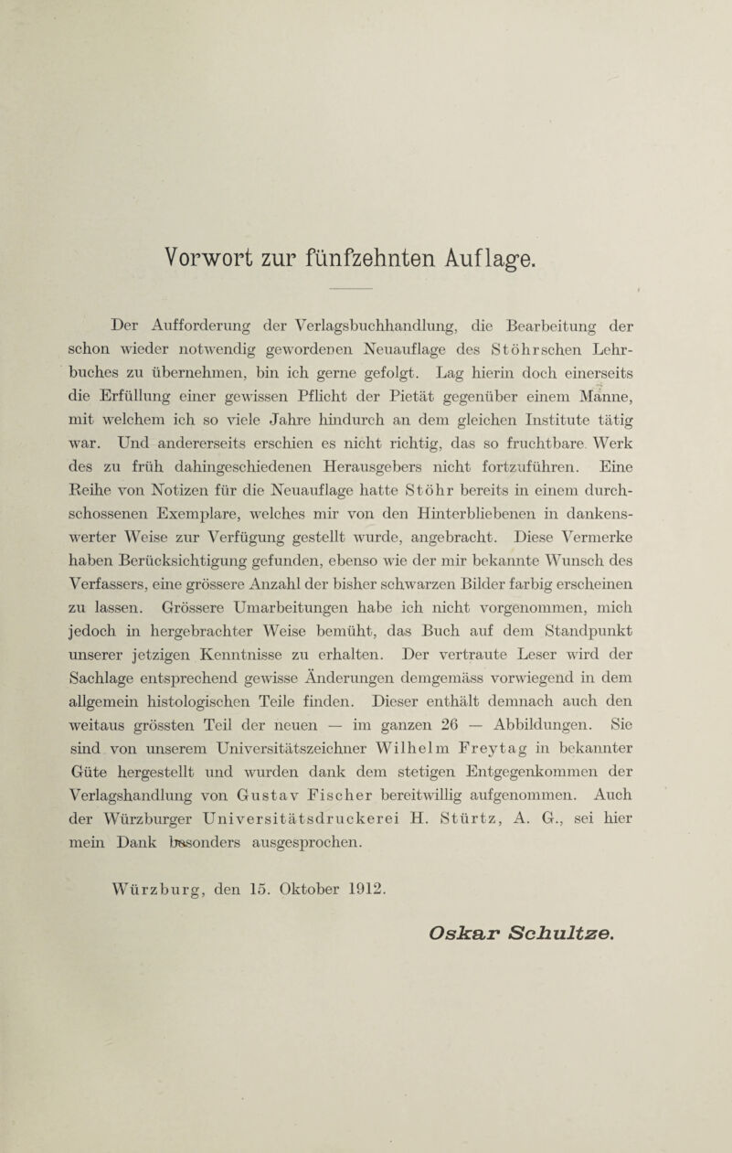 Der Aufforderung der Verlagsbuchhandlung, die Bearbeitung der schon wieder notwendig gewordenen Neuauflage des St Öhr sehen Lehr¬ buches zu übernehmen, bin ich gerne gefolgt. Lag hierin doch einerseits die Erfüllung einer gewissen Pflicht der Pietät gegenüber einem Manne, mit welchem ich so viele Jahre hindurch an dem gleichen Institute tätig war. Und andererseits erschien es nicht richtig, das so fruchtbare. Werk des zu früh dahingeschiedenen Herausgebers nicht fortzuführen. Eine Reihe von Notizen für die Neuauflage hatte St Öhr bereits in einem durch¬ schossenen Exemplare, welches mir von den Hinterbliebenen in dankens¬ werter Weise zur Verfügung gestellt wurde, angebracht. Diese Vermerke haben Berücksichtigung gefunden, ebenso wie der mir bekannte Wunsch des Verfassers, eine grössere Anzahl der bisher schwarzen Bilder farbig erscheinen zu lassen. Grössere Umarbeitungen habe ich nicht vorgenommen, mich jedoch in hergebrachter Weise bemüht, das Buch auf dem Standpunkt unserer jetzigen Kenntnisse zu erhalten. Der vertraute Leser wird der Sachlage entsprechend gewisse Änderungen demgemäss vorwiegend in dem allgemein histologischen Teile finden. Dieser enthält demnach auch den weitaus grössten Teil der neuen — im ganzen 26 — Abbildungen. Sie sind von unserem Universitätszeichner Wilhelm Frey tag in bekannter Güte hergestellt und wurden dank dem stetigen Entgegenkommen der Verlagshandlung von Gustav Fischer bereitwillig auf genommen. Auch der Würzburger Universitätsdruckerei H. Stürtz, A. G., sei hier mein Dank besonders ausgesprochen. Würzburg, den 15. Oktober 1912.