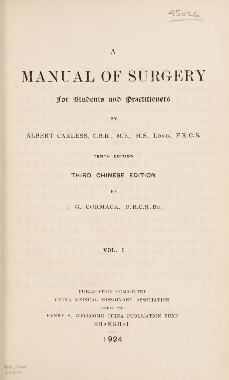 A MANUAL OF SURGERY jfor Stubente an& practlttonere BY ALBERT CARLESS, C.B.E，M.B., M.S.，Lond., F.R.C.vS. TENTH EDITION THIRD CHINESE EDITION BY J. G. CORMACK，F. R.C,S.,Ed. VOL. I PUBLICATION COMMITTEE (•HINA MEDICAL MISSIONARY ASSOCIATION ITNDI：E THT： HKNRY S. WELLCOME CHINA PUBLICATION FUND SHANGHAI I 924 Wellcome' .to :SDUN.