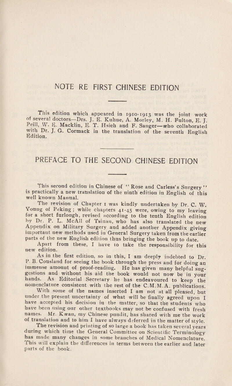 NOTE RE FIRST CHINESE EDITION This edition which appeared in 1910-1913 was the joint work of several doctors—Drs. j. E. Kuhne, A. Motley, M. H. Fulton, B. J. Peill, W. E. Macklin, B. T. Hsieh and F. Sanger—who collaborated with Dr. J. G. Cormack in the translation of the seventh English Edition. PREFACE TO THE SECOND CHINESE EDITION This second edition in Chinese of “Rose and Carless，s Surgery is practically a new translation of the ninth edition in English of this well known Manual. The revision of Chapter 1 was kindly undertaken by Dr. C. W. Young of Peking ; while chapters 41-45 were, owing to my leaving for a short furlough, revised according to the tenth English edition by Dr. P. L. McAll of Tsinan, who has also translated the new Appendix on Military Surgery and added another Appendix giving important uew methods used in General Surgery taken from the earlier parts of the new Kuglish edition thus bringing the book up to date. Apart from these, I have to take the responsibility for this new edition. As in the first edition, so in this, I am deeply indebted to Dr. P. B. Cousland for seeing the book through the press and for doing an immense aruouut of proof-reading. He has given many helpful sug¬ gestions and without his aid the book would not now be in your hands. As Editorial Secretary he has endeavoured to keep the nomenclature consistent with the rest of the C.M.M.A. publications. With some of the names inserted I am not at all pleased, but under the present uncertainty of what will be finally agreed upon I have accepted his decision in the matter, so that the students who have been using our other textbooks may not be confused with fresh names. Mr. Kwau, my Chinese pundit, has shared with me the work of translation and to him I have always deferred in the matter of style. The revision and printing of so large a book has taken several years during which time the General Committee on Scientific Terminology has made many changes in some branches of Medical Nomenclature. This will explain the differences in terms between the earlier and later parts of the book.