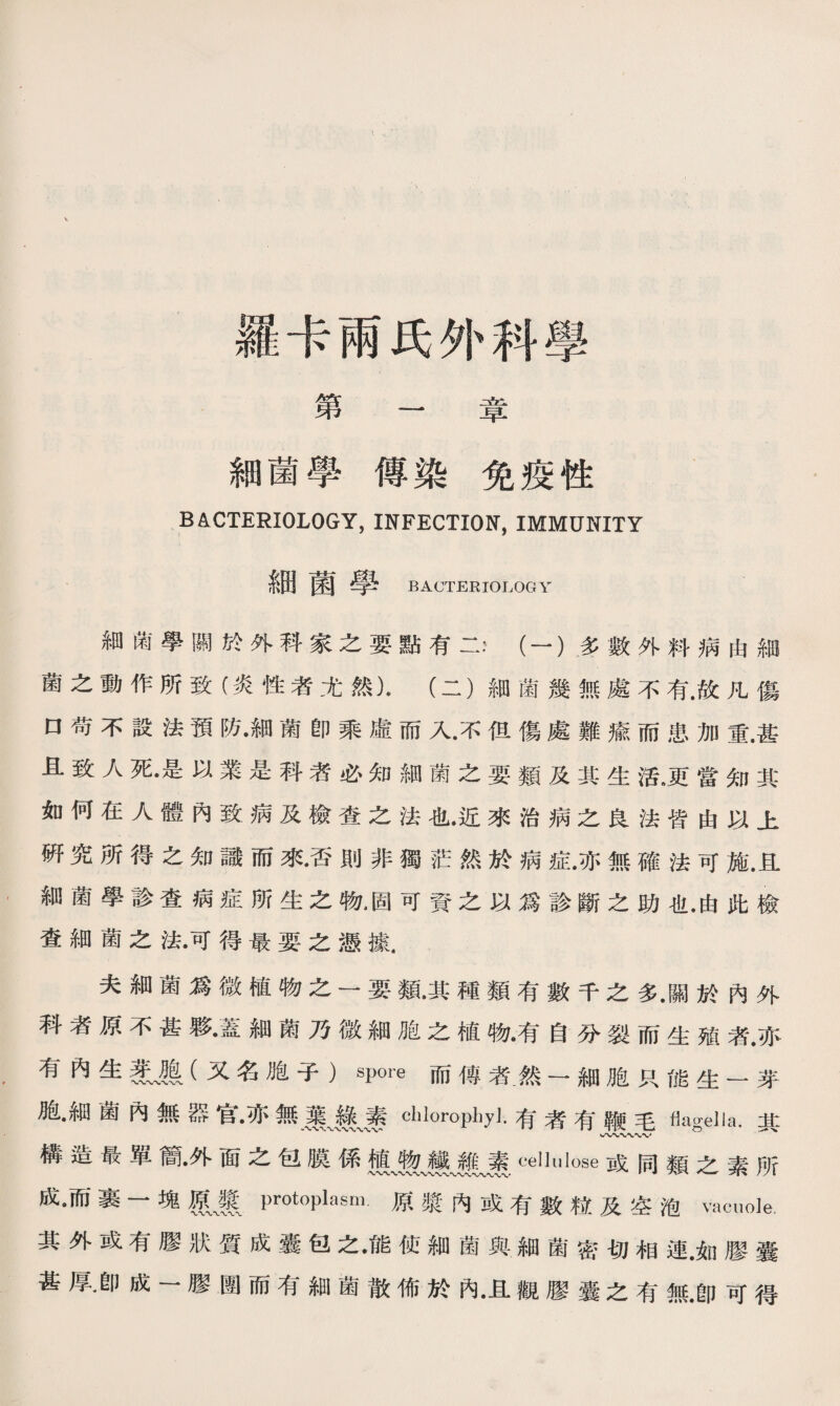 羅卡兩氏外科學 第 ' 章 細菌學傳染免疫性 BACTERIOLOGY, INFECTION, IMMUNITY 細菌學 BACTERIOLOGY 細衛學關於外科家之要點有二，（一）多數外料病由細 菌之動作所致（炎性者尤然)•（二）細菌幾無處不有.故凡傷 口苟不設法預防•細菌卽乘虛而入•不伹傷處難瘉而患加重.甚 且致人死•是以業是科者必知細菌之要類及其生活.更當知其 如何在人體內致病及檢查之法也•近來治病之良法皆由以上 硏究所得之知識而來•否則非獨茫然於病症•亦無確法可施.且 細菌學診查病症所生之槪固可資之以爲診斷之助也•由此檢 查細菌之法•可得最要之憑據. 夫細菌爲微植物之一要類•其種類有數千之多•關於內外 科者原不甚夥•蓋細菌乃微細胞之植物•有自分裂而生殖者.亦 有內生(又名胞子）spore而傳者_然一細胞只能生一芽 胞•細菌內無器官•亦無麗崩〜裹clilorophj].有者有鞭毛flagella.其 構造最單簡•外面之包膜係纖JI崖ceUulose或同類之素所 成。而裹一塊m protoplasm.原漿內或有數粒及空泡vacuole. 其外或有膠狀質成囊包之•能使細菌與細菌密切相連•如膠囊 甚厚.卽成一膠圑而有細菌散佈於內•且觀膠囊之有無•卽可得