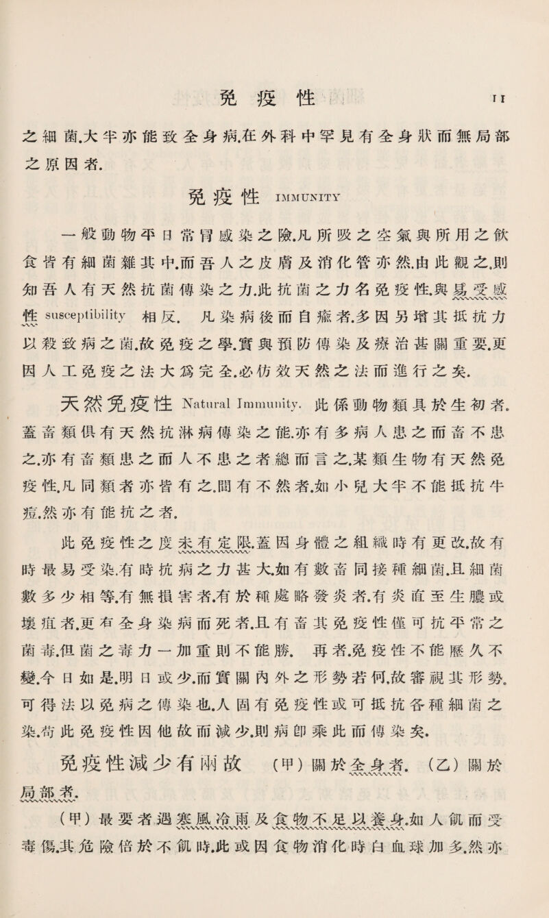 之細菌.大半亦能致全身病.在外科中罕見有全身狀而無局部 之原因者. 免疫性 IMMUNITY 一般動物平日常胃感染之險.凡所吸之空氣與所用之飮 食皆有細菌雜其中.而吾人之皮膚及消化管亦然.由此觀之9則 知吾人有天然抗菌傳染之力，此抗菌之力名免疫性.與猱受感 入〜 性susceptibility相反.凡染病後而自瘉者.多因另增其抵抗力 以殺致病之菌.故免疫之學.實與預防傳染及療治甚關重要.更 因人工免疫之法大爲完全.必彷效天然之法而進行之矣. 天然免疫性Natural Immunity.此係動物類具於生初者, 蓋畜類俱有天然抗淋病傳染之能.亦有多病人患之而畜不患 之.亦有畜類患之而人不患之者總而言之.某類生物有天然免 疫性.凡同類者亦皆有之9間有不然者.如小兒大半不能抵抗牛 痘.然亦有能杭之者. 此免疫性之度未有定限.蓋因身體之組織時有更改.故有 時最易受染.有時抗病之力甚大.如有數畜同接種細菌.且細菌 數多少相等.有無損害者.有於種處略發炎者.有炎直至生膿或 壤疽者•更有全身染病而死者.且有畜其免疫性僅可抗平常之 菌毒.伹菌之毒力一加重則不能勝.再者.免疫性不能歷久不 變.今日如是.明日或少.而實關內外之形勢若何，故審視其形勢. 可得法以免病之傳染也.人固有免疫性或可抵抗各種細菌之 染.苟此免疫性因他故而減少.則病卽乘此而傳染矣. 免疫性減少有兩故（甲）關於全身者.（乙）關於 〜〜〜〜、〜 局部素. (甲）最要者，遇寒風冷雨及食物不足以養身.如人飢而受 毒傷.其危險倍於不飢時•此或因食物消化時白血球加多.然亦