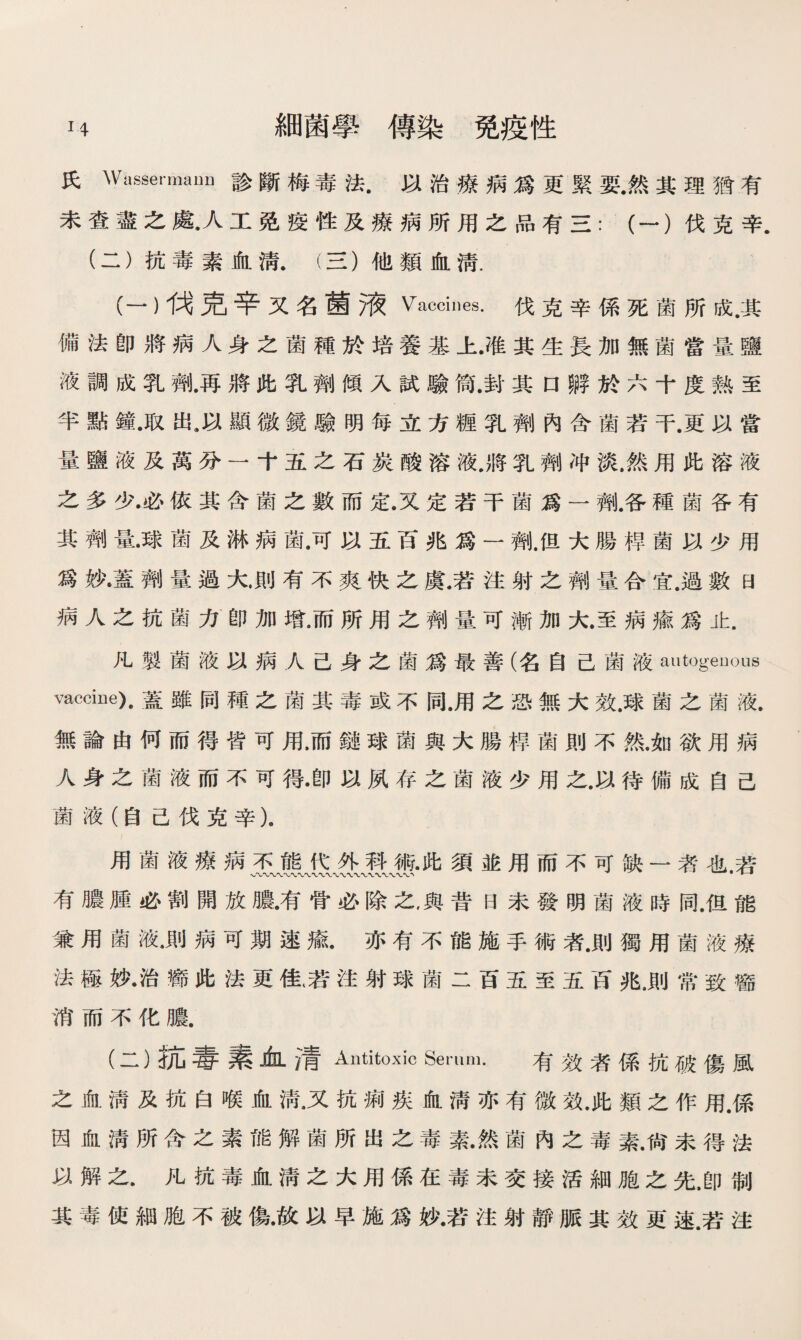 H 細菌學傳染免疫性 氏Wassermami診斷梅毒法.以治療病爲更緊要.然其理猶有 未查盡之處•人工免疫性及療病所用之品有三：（一）伐克辛. (二）抗毒素血淸.（三）他類血淸. (一）伐克辛又名菌液 Vaccines. 伐克辛係死菌所成.其 備法卽將病人身之菌種於培養基上•准其生長加無菌當量鹽 液調成乳劑.再將此乳劑傾入試驗筒.封其口孵於六十度熟至 半點鐘.取出9以顯微鏡驗明每立方糎乳劑內含菌若干.更以當 量鹽液及萬分一十五之石炭酸溶液.將乳劑冲淡.然用此溶液 之多少•必依其含菌之數而定.又定若干菌爲一 ■.各種菌各有 其劑量.球菌及淋病菌.可以五百兆爲一齊).但大腸桿菌以少用 爲妙•蓋劑量過大則有不爽快之虞.若注射之劑量合宜.過數曰 病人之抗菌力卽加增.而所用之劑量可漸加大.至病瘉爲止. 凡製菌液以病人己身之菌爲最善（名自己菌液autogenous vaccine).蓋雖同種之菌其毒或不同，用之恐無大效，球菌之菌液. 無論由何而得皆可用，而鏈球菌與大腸桿菌則不然.如欲用病 人身之菌液而不可得•卽以夙存之菌液少用之.以待備成自己 菌液（自己伐克辛）。 用菌液療病不能代外科術•此須並用而不可缺一者也.若 有膿腫必割開放膿•有骨必除之，與昔曰未發明菌液時同.但能 兼用菌液•則病可期速瘉.亦有不能施手術者.則獨用菌液療 法極妙•治癒此法更佳(若注射球菌二百五至五百兆.則常致癤 消而不化膿. (二}抗毒素血凊Antitoxic Serum. 有效者係抗破傷風 之血淸及抗白喉血淸•又抗痢疾血淸亦有微效.此類之作用.係 因血淸所含之素能解菌所出之毒素•然菌內之毒素.尙未得法 以解之.凡抗毒血淸之大用係在毒未交接活細胞之先.卽制 其毒使細胞不被傷•故以早施爲妙•若注射靜脈其效更速.若注