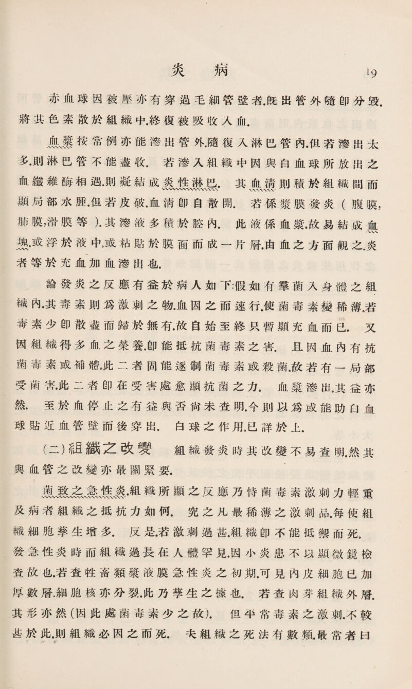 炎 病 赤血球因被壓亦有穿過毛細管壁者.旣出管外隨卽分毁. 將其色素散於組織中.終復被吸收入血. Ik繫按常例亦能滲出管外•隨復入淋巴管內•但若滲出太 多•則淋巴管不能盡收.若滲入組織中因與白血球所放出之 血鐵雜酶相遇•則凝結成其jyg則積於組織間而 顯局部水鼠但若皮破•血淸卽自散開.若係漿膜發炎（腹膜， 肺膜，滑膜等）•其滲液多積於腔內•此液係血發•故易結成血 燕•或浮於液中•或粘貼於膜面而成一片層•由血之方面觀之廣 者等於充血加血滲出也. 論發炎之反應有益於病人如下•♦假如有羣菌入身體之組 織內•其毒素則爲激刺之物•血因之而速行.使菌毒素變稀薄6若 毒素少卽散盡而歸於無有•故自始至終只暫顯充血而已.又 因組織得多血之榮養•卽能抵抗菌毒素之害.且因血內有抗 菌毒素或補體，此二者固能逐制菌毒素或殺鼠故若有—局部 受菌害•此二漭卽在受害處愈顯抗菌之力•血漿滲出•其益亦 然.至於血停止之有益與否尙未查明•今則以爲或能助白血 球貼近血管壁而後穿出•白球之作用.已詳於上. (二）紐織之改變 組織發炎時其改變不易查明.然其 與血管之改變亦最關緊要. 織所顯之反應乃恃菌毒素激刺力輕重 及病者組織之抵抗力如何.究之凡最稀薄之激刺品.每使組 織細胞孳生增多•反是•若激刺過甚•組織卽不能抵禦而死， 發急性炎時而組織過長在人體罕見•因小炎患不以顯微鏡檢 查故也•若査牲畜類漿液膜急性炎之初期.可見內皮細胞已加 厚數層.細胞核亦分裂•此乃孳生之據也.若查肉芽組織外層. 其形亦然（因此處菌毒素少之故).但平常毒素之激刺•不較 甚於此•則組織必因之而死.夫組織之死法有數類.最常者曰