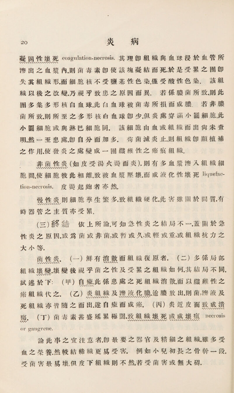 凝固性壤死coagulation-uecrosis.其:理卽組織與血球浸於血管所 、〜W〜\〜〜〜〜〜〜〜〜〜〜〜〜〜 糝出之血漿內.則菌毒素卽使該塊凝結而死•於是受累之團卽 失其組織形.而細胞核不受鹽基性色染M受酸性色染，該組 織以後之改變.乃視乎致忠之原因而異，若係膿菌所致•則此 團多集多形核白血球.此臼血球被菌毒所損而成膿.若非膿 菌所致.則所至之多形核白血球卽少.但炎處穿滿小圓細胞，此 小圓細胞或與淋巴細胞同.該細胞由血或組織而出尙未查 明.然一至患處.卽自分而加多•苟菌滅炎止•則組織卽顯植補 之作用.使發炎之處變成一圑纖維性之瘢痕組織， 非菌性炎（如皮受湯火燙而炎）•則有多血漿滲入組織細 胞間，使細胞彼此相離8致被血漿壓壤6而成液化性壤死 tion-neciosis.皮镘起皰若亦然. 慢性炎則細胞孳生繁多•致組織硬化•此害雖關於問質•有 、〜〜〜〜〜〜〜 時器管之主質亦受累， (三）終結依上所論•可知急性炎之結局不~.•蓋關於急 性炎之原因•或爲菌或非菌，或暫或久，或輕或重，或組織抗力之 大小等. 菌性炎.（一）鮮有消散而組織復原者.（二）多係局部 .、〜、〜〜〜〜〜〜〜〜 ， 組織壤變.壤變後視乎菌之性及受累之組織如何•其結局不同• 試述於下：（甲）鼠廬;此係患處之死組織消散•而以纖雜性之 瘢組織代之.（乙）炎組織及糝液化膿•迨膿放出•則菌，慘液及 死組織亦皆隨之而出•遂自瘉而成瘢.（丙）炎近皮面■、疼、燙 瘍 （丁）菌毒素甚盛延累極闊•致組織壤死或成壤疽necrosis or gangrene. 論此事之宜注意者•卽最要之器官及精細之組織•雖多受 血之榮養.然較結締織更爲受害.例如小兒初長之骨幹一段. 受菌害最爲壤，但皮下組織則不然•若受菌害或無大碍.