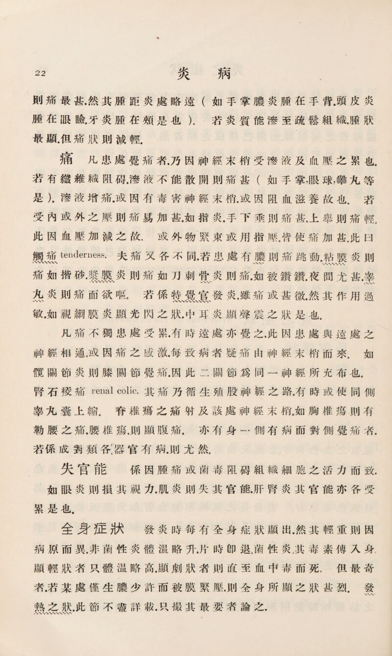 則痛最甚.然其腫距炎處略遠（如手掌膿炎腫在手背.頭皮炎 腫在眼瞼•牙炎腫在頰是也），若炎質能滲至疏鬆組織.腫狀 最鼠但痛狀則減輕. 痛凡患處覺痛者.乃因神經末梢受滲液及血壓之累也. 若有纖維織阻碍•滲液不能散開則痛甚（如手掌，眼球，攀九等 是）.滲液增痛•或因有毒害神經末梢•或因阻血滋養故也.若 受內或外之歷則痛易加甚.如指炎.手下垂則痛甚上舉則痛輕a 此因血壓加減之故.或外物緊束或用指歷，皆使痛加甚，此曰 觸痛tenderness.夫痛又各不同•若患處有膿則痛跳動.粘膜炎則 -〜〜〜〜〜〜〜 、〜、- '〜〜〜〜〜〜- 痛如揩砂Jf膜炎則痛如刀刺骨炎則痛•如被鑽鑽.夜問尤甚.睾 苑炎則痛而欲嘔，若係赞、囊、宣、發炎.雖痛或甚微.然其作用過 敏.如視綱膜炎顯光閃之狀.中耳炎顯聲震之狀是也， 凡痛不獨患處受累•有時遠處亦覺之.此因患處與遠處之 神經相通滅因痛之感激•每致病者疑痛由神經末梢而來.如 髖關節炎則膝關節覺痛.因此二關節爲同一神經所充布也. 腎石療痛renal colic.其痛乃循生殖股神經之路.有時或使同側 睾九囊上縮.脊椎瘍之痛射及該處神經末梢。如胸椎瘍則有 勒腰之痛.腰椎瘍.則顯腹痛.亦有身一側有病而對側覺痛者. 若係成鹗類各[器官有病.則尤然， 失官能 係因腫痛或菌毒阻碍組織細胞之活力而致. 如眼炎則損其視力.肌炎則失其官能.肝腎炎其官能亦各受 累是也. 全身症狀 發炎時每有全身症狀顯出.然其輕重則因 病原而異.非菌性炎體温略升.片時卽退，菌性炎;其毒素傳入身, 顯輕狀者R體温略高.顯劇狀者則直至血中毒而死> 但最奇 者.若某處僅生膿少許而被膜緊壓.則全身所顯之狀甚烈.發 熟之狀.此節不盡詳載.P、撮其最要漭論之. •〜、〜、〜〜〜〜〜〜〜