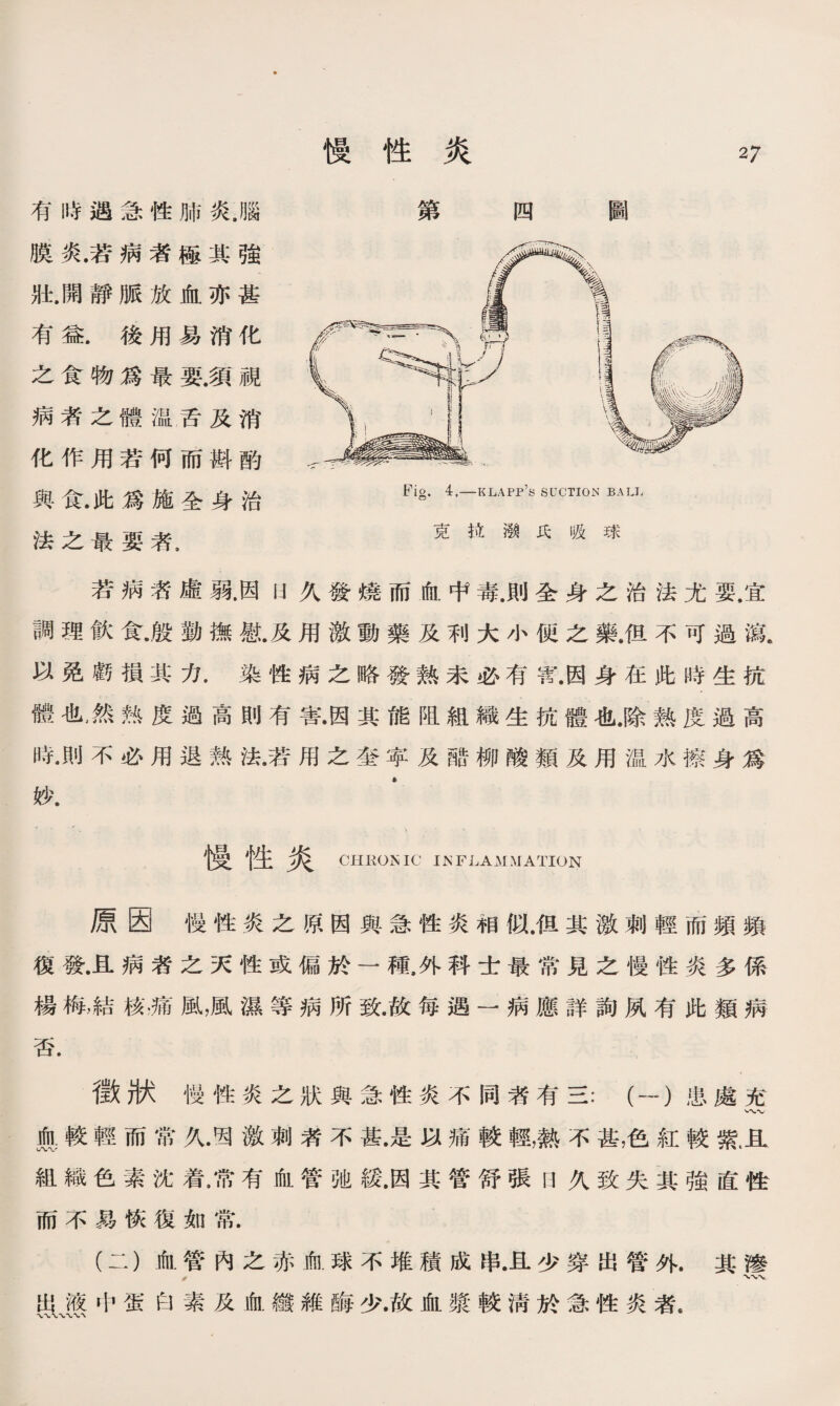 有時遇急性肺炎.腦 膜炎.若病者極其強 壯.開靜脈放血亦甚 有益.後用易消化 之食物爲最要.須視 病者之體温舌及消 化作用若何而斟酌 與食.此爲施全身治 法之最要者， 若病咨虛弱.因U久發燒而血中毒.則全身之治法尤要.宜 調理飮食•殷勸撫慰.及用激動藥及利大小便之藥.徂不可過鼠 以免虧損其力.染性病之略發熱未必有W.因身在此時生抗 體也，然熟度過高則有害•因其能阻組織生抗體也.除熱度過高 時•則不必用退熟法•若用之奎寧及醋柳酸類及用温水擦身爲 妙. • 慢性炎 CHKOMIC INFLAMMATION 原因慢性炎之原因與急性炎相似.佴其激刺輕而頻頻 復發.且病者之天性或偏於一種，外科士最常見之慢性炎多係 楊梅，結核，痛風，風濕等病所致.故每遇一■病應詳詢夙有此類病 否. 徵狀慢性炎之狀與急性炎不同者有三：（一）患處充 典較輕而常久激刺者不甚•是以痛較輕，熱不甚,色紅較紫且 組織色素沈着，常有血管弛緩.因其管舒張日久致失其強直性 而不易恢復如常. (二）血管內之赤血球不堆積成串•且少穿出管外.其滲 夢 SUS中蛋白素及血纖維酶少•故血漿較淸於急性炎者• 慢性炎 27 第四圖