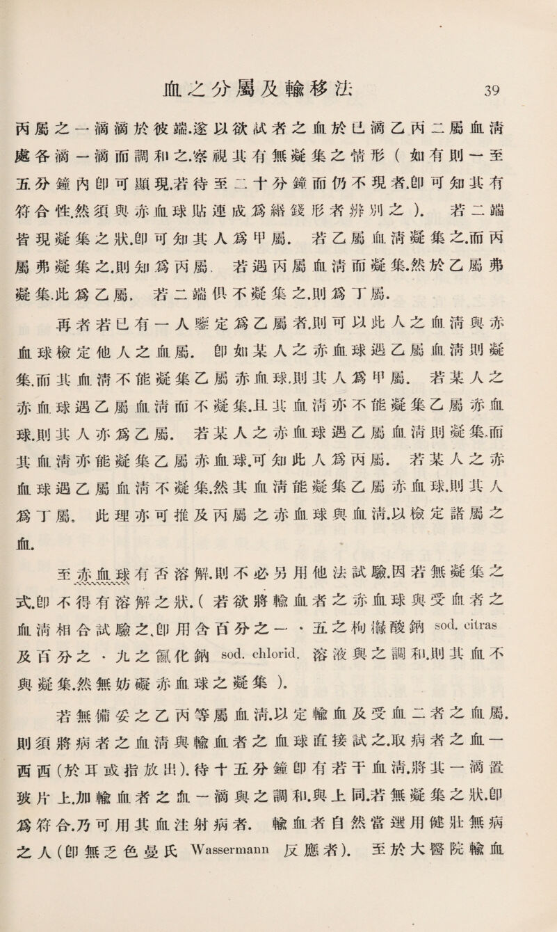 丙屬之一滴滴於彼端.遂以欲試者之血於已滴乙丙二屬血淸 處各滴一滴而調和之.察視其有無凝集之情形（如有則一至 五分鐘內卽可顯現.若待至二十分鐘而仍不現者.卽可知其有 符合性.然須與赤血球貼連成爲繙錢形者辨別之）.若二端 皆現凝集之狀.卽可知其人爲甲屬.若乙屬血淸凝集之•而丙 屬弗凝集之.則知爲丙屬、若遇丙屬血淸而凝集•然於乙屬弗 凝集.此爲乙屬，若二端俱不凝集之•則爲丁屬. 再者若已有一人鑒定爲乙屬渚•則可以此人之血淸與赤 血球檢定他人之血屬.卽如某人之赤血球遇乙屬血淸則凝 集.而其血淸不能凝集乙屬赤血球•則其人爲甲屬.若某人之 赤血球遇乙屬血淸而不凝集•且北血淸亦不能凝集乙屬赤血 球.則其人亦爲乙屬.若某人之赤血球遇乙屬血淸則凝集、而 其血淸亦能凝集乙屬赤血球.可知此人爲丙屬.若某人之赤 血球遇乙屬iftl淸不凝集•然其血淸能凝集乙屬赤血球.M1〗其人 爲丁屬9此理亦可推及丙屬之赤血球與血淸•以檢定諸屬之 血. * 至赤血球有否溶解.則不必另用他法試驗•因若無M Z 八、〜〜〜〜、〜、〜' 式.卽不得有溶解之狀.（若欲將輸血渚之赤血球與受血者之 血淸相合試驗之、卽用含百分之一*五之枸漏酸鈉sod. citras 及百分之*九之鼠化鈉so丄chlorid.溶液與之調和•則其血不 與凝集.然無妨礙赤血球之凝集）• 若無備妥之乙丙等屬血淸•以定輸血及受血二者之血屬• 則須將病者之血淸與輸血者之血球直接試之•取病者之血一 西西（於耳或指放出）•待十五分鐘卽有若干血淸•將其一滴置 玻片上.加輸血者之血一滴與之調和•與上同•若無凝集之狀•卽 爲符合.乃可用其血注射病者.輸血者自然當選用健壯無病 之人（卽無乏色曼氏Wassermann反應者）.至於大醫院輸血