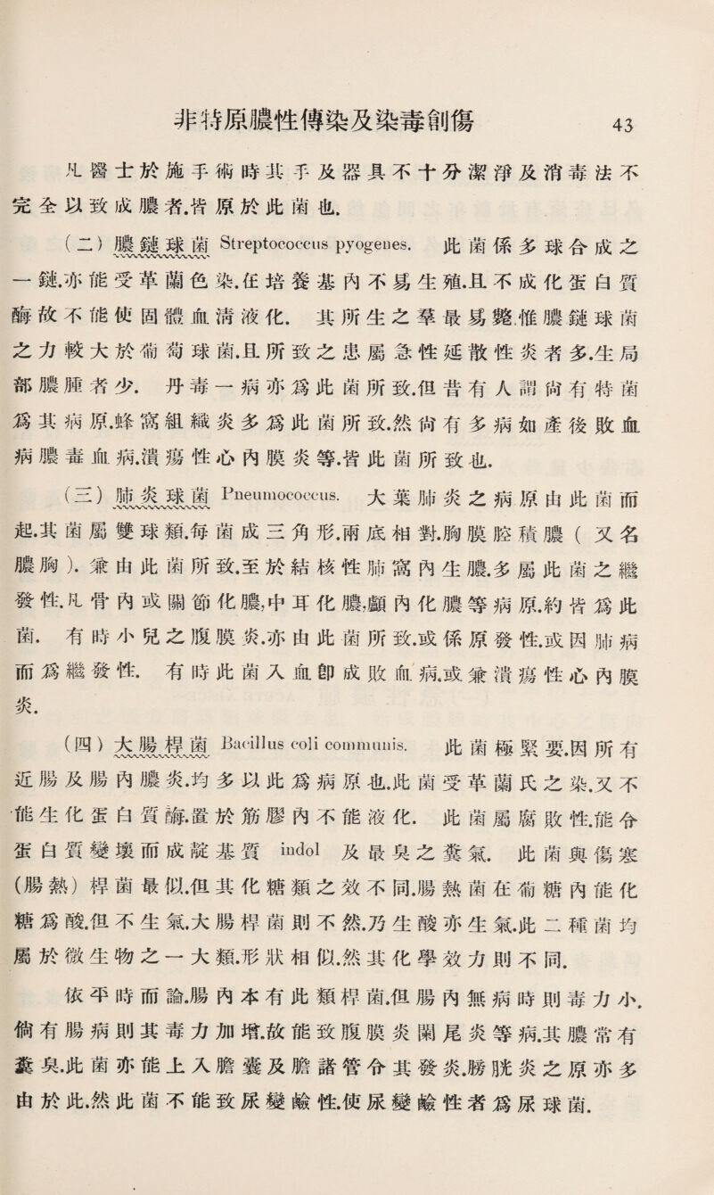 非特原膿性傳染及染毒創傷 凡醫士於施手術時;R:手及器具不十分潔淨及消毒法不 完全以致成膿者.皆原於此菌也. (二） 應』裘麗J| Streptococcus pyogeues. 此菌係多球合成之 一鏈•亦能受革蘭色染•住培養基內不爲生殖•且不成化蛋白質 酶故不能使固體血淸液化.其所生之羣最爲斃雁膿鏈球菌 之力較大於葡萄球菌•且所致之患屬急性延散性炎者多•生局 部膿腫者少.丹毒一病亦爲此菌所致.但昔有人謂尙有特菌 爲其病原•蜂窩組織炎多爲此菌所致•然尙有多病如產後敗血 病膿毒血病•潰瘍性心內膜炎等•皆此菌所致也. (三） 煎、義、壤麗Pneumococcus.大葉肺炎之病原由此菌而 起•其菌屬雙球亂每菌成三角形•雨底相對•胸膜腔積膿（又名 膿胸）•兼由此菌所致•至於結核性肺窩內生膿.多屬此菌之繼 發性.凡骨內或關節化膿，中耳化膿，顱內化膿等病原.約皆爲此 菌.有時小兒之腹膜炎•亦由此菌所致•或係原發性•或因肺病 而爲繼發性.有時此菌入血卽成敗血病6或兼潰瘍性心內膜 炎. (四） 杰蓖.Baciilllls coli communis. 此菌極緊要•因所有 近腸及腸內膿炎•均多以此爲病原也•此菌受革蘭氏之染.又不 •fig生化蛋白質_•置於筋膠內不能液化•此菌屬腐敗性.能令 蛋白質變壤而成靛基質mdol及最臭之糞氣.此菌與傷寒 (腸熱）桿菌最似•但其化糖類之效不同•腸熟菌在葡糖內能化 糖爲酸•伹不生氣•大腸桿菌則不然•乃生酸亦生氣•此二種菌均 屬於微生物之一大類•形狀相似•然其化學效力則不同. 依平時而論•腸內本有此類桿菌•但腸內無病時則毒力小. 倘有腸病則其毒力加增•故能致腹膜炎闌尾炎等病•其膿常有 糞臭•此菌亦能上入膽囊及膽諸管令其發炎•勝脒炎之原亦多 由於此.然此菌不能致尿變鹼性•使尿變鹼性者爲尿球菌.