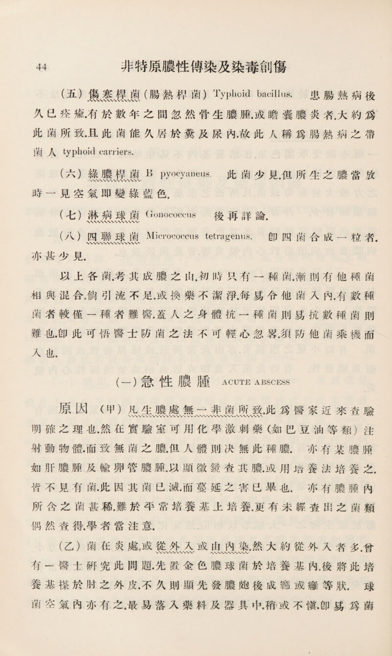 (五） 麗、赛魔（腸熱桿菌）Typhoid bacillus. 患腸熟病後 久已痊瘉•有於數年之間忽然骨生膿腫.或瞻囊膿炎者.大約爲 此菌所致•且此菌能久居於糞及尿內•故此人稱爲腸熱病之帶 菌人 typhoid cariiers. (六） 綠膿桿菌R pyocyaneus.此菌少見，但所生之膿當放 時一見空氣即變綠藍色. (七） 淋病球菌Gonococcus 後再詳論. (八） 四聯球菌Micrococcus tetragemis. 卽四菌合成一粒者. 亦甚少見. 以上各菌.考其成膿之由.初時R有一M菌.漸則有他M菌 相與混合，倘引流不足9或換藥不潔淨.每M令他菌入內.有數種 歯者較僅一種者難醫•蓋人之身體抗一種菌則爲抗數種菌則 難也•卽此可悟醫士防菌之法不可輕心忽畧.須防他菌乘機而 入也. (-）急性膿腫 ACUTE ABSCESS 原因（甲）凡生膿處無一非菌所致，此爲醫家近來畓驗 明確之理也•然在實驗室可用化學激刺藥（如巴豆油等類）注 射動物體•而致無菌之膿•但人體則决無此種膿.亦有某膿j® 如肝膿腫及輸卵管膿腫.以顯微鏡查其膿.或用培養法培養之. 皆不見有菌•此因其菌已滅•而蔓延之害已畢也.亦有膿腫內 所含之菌甚稀•難於平常培養基上培養•更有未經查出之菌類 偶然查得.學渚當注意. (乙）菌在炎處。或從外入或由內染，然大約從外入者多.曾 有一醫士硏究此問題•先置金色膿球菌於培養基內.後將此培 養基搽於肘之外皮•不久則顯先發膿皰後成癤或癰等狀.球 菌空氣內亦有之.最易落入藥料及器具中，稍或不愼•卽易爲菌