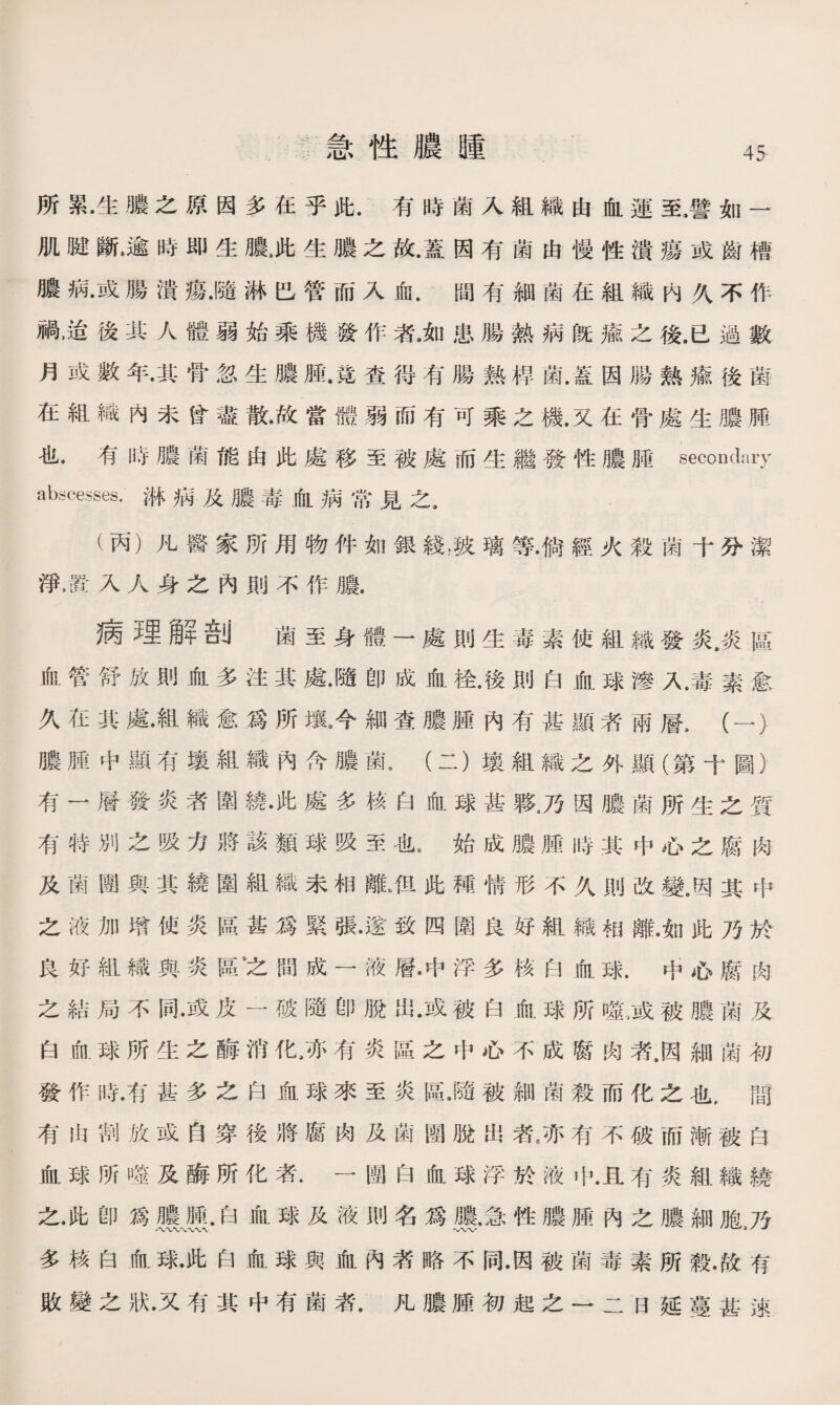 急性膿腫 所累•生膿之原因多在乎此.有時菌入組織由血運至.譬如一 肌腱斷•逾時即生膿3此生膿之故•蓋因有菌由慢性潰瘍或齒槽 膿病•或腸潰瘍•隨淋巴管而入血.間有細菌在組織内久不作 禍，迨後其人體弱始乘機發作者#如患腸熱病旣瘉之後.已過數 月或數年•其骨忽生膿腫•竟查得有腸熱稈菌.蓋因腸熱瘉後菌 在組織内未曾盡散•故當體弱而有可乘之機.又在骨處生膿膊 也.有時膿菌能由此處移至被處而生繼發性膿腿secondary abscesses-淋病及膿毒血病常見之， (丙）凡醫家所用物件如銀綫，狭璃等•倘經火殺菌十分潔 淨，置入人身之內則不作膿. 病理解剖 菌至身體一處則生毒素使組織發炎，炎區 血管舒放則血多注其處•隨卽成血检•後則白血球滲人毒素愈 久在其處•組織愈爲所壤9今細查膿腫內有甚顯者兩層3 ( — ) 膿腫中顯有壤組織內含膿菌，(二）壤組織之外顯（第十圖） 有一層發炎者圍繞•此處多核白血球甚夥3乃因膿菌所生之質 有特別之吸力將該類球吸至也8始成膿腫時其中心之腐肉 及菌團與其繞圍組織未相離■•但此種情形不久則改變.因其中 之液加增使炎區甚爲緊張•遂致四圍良好組織相離•如此乃於 良好組織與炎區之間成一液層•中浮多核白血球.中心腐肉 之結局不同•或皮一破隨卽脫出•或被白血球所龜或被膿菌及 白血球所生之酶消化/亦有炎區之中心不成腐肉者，因細菌初 發作時•有甚多之白血球來至炎區•隨被細菌殺而化之也，間 有出割放或自穿後將腐肉及菌團脫出者J有不破而漸被白 血球所噬及酶所化者.一團白血球浮於液中•且有炎組織繞 之•此卽爲膿腫.白血球及液則名爲膿，急性膿腫內之膿細胞％ 多核白血球•此白血球與血內者略不同•因被菌毒素所殺•故有 敗變之狀•又有其中有菌者•凡膿腫初起之一二日延蔓甚速