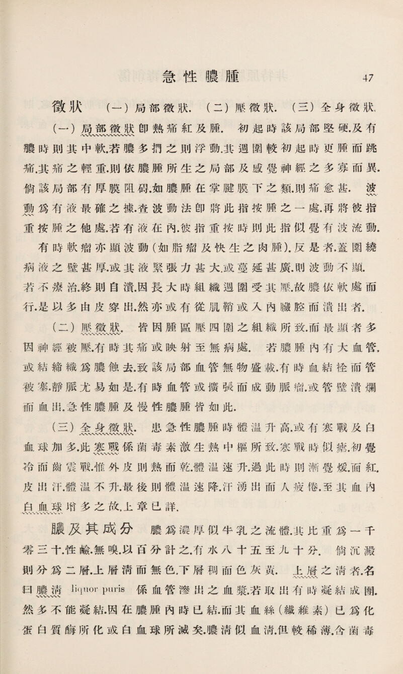 徵狀 （一）局部徵狀.（二）壓徵狀.（三）全身徵狀( (一） 局部徵狀卽熟痛紅及腫.初起時該局部堅硬•及有 膿時則其中軟.若膿多扔之則浮動.其週圍較初起時更腫而跳 痛.其痛之輕重.則依膿腫所生之局部及感覺神經之多寡而異. 倘該局部有厚膜阻碍.如膿腫在掌腱膜下之類.則痛愈甚.波 働爲有液最確之據•奄波動法卽將此指按腫之一處.再將彼指 重按腫之他處.若有液在內.彼指重按時則此指似覺有波流動. 有時軟瘤亦顯波動（如脂瘤及快生之肉腫).反是者.蓋圍繞 病液之壁甚厚.或其液緊張力甚大.或蔓延甚廣.則波動不亂 若不療治.終則自潰.因長大時組織週圍受其壓.故膿依軟處而 行•是以多由皮穿出.然亦或有從肌鞘或入內臟腔而潰出者. (二） 廳徵狀.皆因腫區壓四圍之組織所致.而最顯者多 〜〜〜〜〜〜〜、、〜 因神經被壓.有時其痛或映射至無病處.若膿腫內有大血管， 或結締織爲膿蝕去.致該局部血管無物盛載.有時血結栓而管 被塞•靜脈尤易如是.有時血管或馈張而成動脈瘤.或管壁潰爛 而血出.急性膿腫及慢性膿腫皆如此. (三） 全身徵狀.患急性膿腫時體温升高.或有寒戰及白 血球加多•此寒戰係菌毒素激生熟中樞所致•寒戰時似瘧.初覺 WVWV 〜， 冷而齒震戰•惟外皮則熟而乾.體温速升.過此時則漸覺煖.而紅. 皮出汗.體温不升.最後則體温速降.汗湧出而人疲倦.至其血内 白血球m多之故，上章已詳. 〜〜<«/、 膿及其成分膿爲濃厚似牛乳之流體.其比重爲一千 零三十.性鹼•無嗅•以百分計之.有水八十五至九十分.倘沉澱 則分爲二層.上層淸而無色，下層稠而色灰黃.上層之淸者名 W〜〜〜〜〜 曰膿淸liquor puris係血管滲出之血發.若取出有時凝結成團. ■VXV*V.-VX*>- 然多不能凝結•因在膿腫內時已結•而其血絲（纖維素）已爲化 蛋白質®所化或白血球所滅矣.噥淸似血淸.但較稀薄.含菌毒