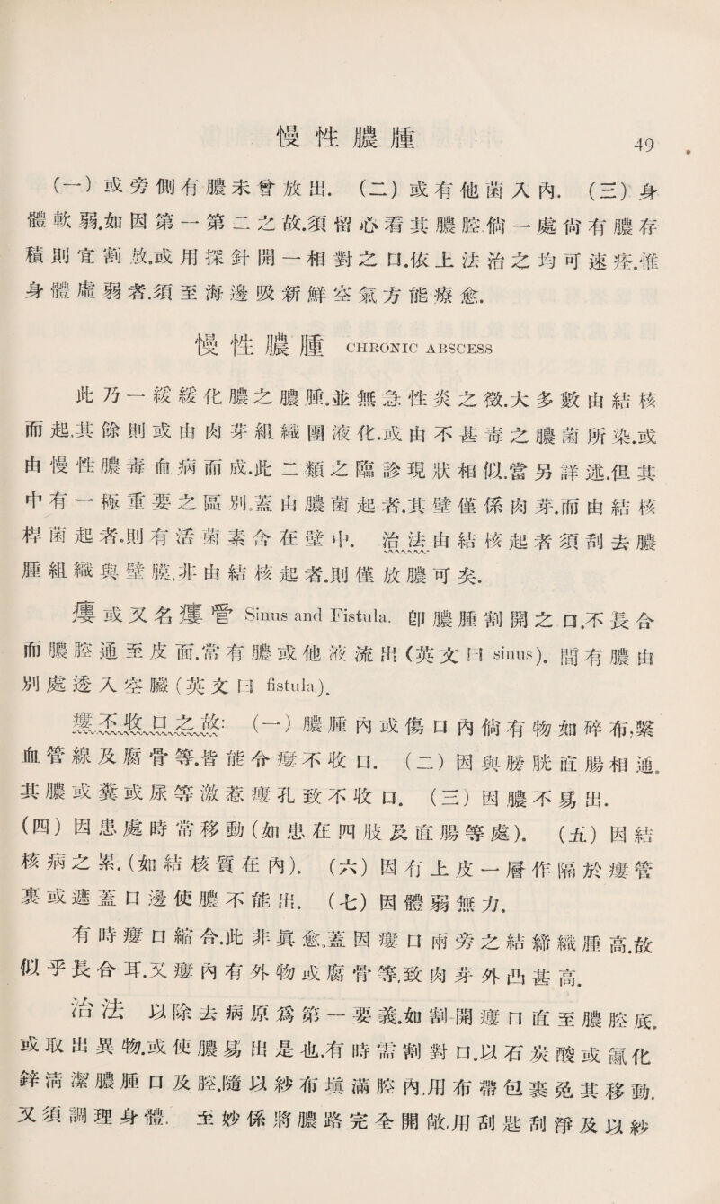 慢性膿腫 49 C一）或旁側有膿未曾放出.（二）或有他菌入內4 (三）身 體軟弱•如因第一第二之故•須留心看其膿腔•倘一處尙有膿存 積則宜割放•或用探針開一相對之口 •依上法治之均可速痊.惟 身體虛弱者•須至海邊吸新鮮空氣方能療愈. 慢性膿腫 CHRONIC ABSCESS 此乃一緩緩化膿之膿鼠並無急性炎之徵.大多數由結核 而起，其餘則或由肉芽組織團液化.或由不甚毒之膿菌所染.或 由慢性膿毒血病而成•此二類之臨診現狀相似.當另詳述.但其 中有一極重要之區別》蓋由膿菌起者•其壁僅係肉芽.而由結核 桿菌起者。則有活菌素念在壁中#治法由結核起者須刮去膿 腫組織與壁膜，非由結核起者.則僅放膿可矣. 瘻或又名瘻管Sinus and Fistula.卽膿腫割開之口.不長合 而膿腔通至皮面•常有膿或他液流出（英文曰sinus)，間有膿由 別處透入空臟（英文曰fistula). 靈五骇（一）膿腫內或傷口內倘有物如碎布，繫 血管線及腐骨等•皆能令瘻不收(二）因與勝胱直腸相通^ 其膿或糞或尿等激惹瘻孔致不收口.（三）因膿不易出. (四）因患處時常移動（如患在四肢及直腸等處），（五）因結 核病之累•（如結核質在內）.（六）因有上皮一層作隔於瘻管 裏或遮蓋口邊使膿不能出.（七）因體弱無力• 有時瘻口縮合•此非眞愈羞因瘻n兩旁之結締織腫高.故 似乎長合耳.又瘻內有外物或腐骨等，致肉芽外凸甚高• 治法以除去病原爲第一要義。如割開瘻n直至膿腔底 或取出異物•或侦膿易出是也，有時需割對口,以石炭酸或鼠化 鋅淸潔膿腫口及腔.隨以紗布塡滿腔內.用布帶包裹免其移動, 又須調理身體。至妙係將膿路完全開敞，用刮匙刮淨及以紗