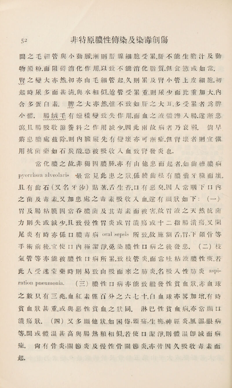 間之毛鸫管與小動脈.漸則肝腺細胞受累.肝不能生膽汁及動 物澱粉.而阻碍消化作甩以致不能消化脂質•但食慾或如常. 腎之變大亦然>初亦由毛細管起,久則累及腎小管上皮細胞.初 起時尿多而甚淸,與水相似.适管受累重。則尿少而比重加大吶 含多蛋白素》脾之大亦然.惟不致如肝之大瓦多受累者爲脾 W 小體.腸m毛有蠟樣變致失作用.而血之液體滲入腸.遂漸患 藏且腸吸收滋養料之作用減少.因此兩敗病者乃衰弱.倘早 將忠膿處截除.則內臟縱先有變壤亦可漸瘉，但腎壤赉則宜愼 用抗菌藥如石炭酸.恐被吸收入血致腎發炎也. 常化膿之故.非獨因膿膊.亦有由他患而起者.如齒槽膿病 pyorrhoea alveolai’is最常見此患之狀3係繞齒极有膿囊牙穢而壤。 且有齒石（又名牙沙）貼著.舌生苔.口有惡臭.因人常咽下U內 之菌及毒素.又加患處之毒素吸收入血，遂有顯狀如下：（一） 胃及腸粘膜因常吞膿菌及其毒素而被害。故胃液之天然抗菌 力則失或減少卫致慢性胃炎或胃潰瘍或十二指腸潰瘍3又賜 尾炎有時亦係口膿毒病oml sepsis所致.故施割舌，胃，下頜骨等 手術前後.宜使內極潔淨.免染膿性口病之後發患.(二）枝 氣管等亦能被膿性口病所累.致枝管炎/而常吐粘液膿性鼠若: 此人受迷蒙藥時則易致由吸而來之肺炎名吸入性肺炎aspi- ration pneumonia.(三）膿性口病亦能致繼發性貧血狀、赤血球 之數只有三兆.俞紅素僅分之六七十8白血球亦畧加既有時 貧血狀甚重.或與惡性貧血之狀同.淋巴性貧血R亦常顯CT 潰瘍狀，（四）又多顯他狀。如困倦，頭痛，生瓶神經炎，風濕•眼病 等•間或體温甚高與腸熟類相似，若使口潔淨，刖體温卽減而病 瘉.尙有骨炎，關節炎及慢性骨關節炎.亦智因久吸收毒素而 起， -