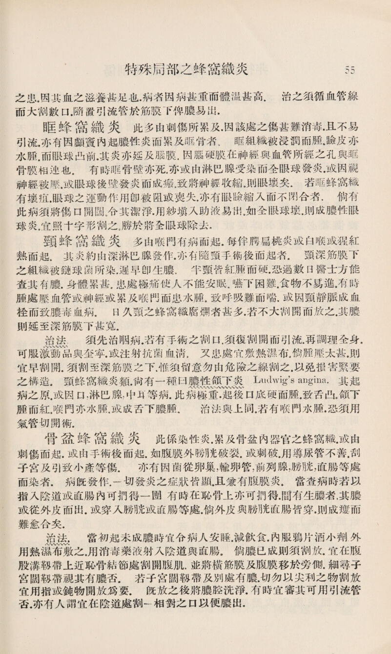 特殊局部之蜂窩織炎 之患.因其血之滋養甚足也•病者因病甚重而體温甚高.治之須循血管線 而大割數口.隨置引流管於筋膜下俾膿易出• 0匡蜂:嵩I哉炎此多由刺傷所累及•因該處之傷甚難消毒•且不易 引流.亦有因顱竇內起膿性炎而累及眶骨者、眶組織被浸潤而腫*瞼皮亦 水腫.而眼球凸前.其炎亦延及腦膜.因腦硬膜在神經輿血管所經之孔與眶 骨膜相迚也.有時眶骨壁亦死.亦或由淋巴腺受染而全眼球發炎•或因視 神經被歷.或眼球後壁發炎而成瘢•致將神經收縮•則眼壤矣•若眶蜂窩織 有壤疽.眼球之運動作用卽被阻或喪失•亦有眼瞼縮入而不閉合者.倘有 此病須將傷口開闊.令其潔淨•用紗塡入助液易出.如全眼球墩.則成膿性眼 球炎.宜照十字形割之..勝於將全眼球除去. 頸蜂窩織炎多由喉門有病而起.每伴腭扁桃炎或白喉或猩紅 熱而起.其炎約由深淋巴腺發作•亦有隨頸手術後而起者•頸深筋膜下 之組織被鏈球菌所染.遲早卽生膿、半頸皆紅腫而硬.恐過數0醫士方能 查其有膿.身體累甚.患處極痛使人不能安眠.嚥下困難.食物不爲進.有時 腫處壓血管或神經或累及喉門而患水腫.致呼吸難而喘.或因頸靜脈成血 栓而致膿毒血病.日久頸之蜂窩織腐爛者甚多.若不大割開而放之.其膿 則延至深筋膜下甚寬. 治法.須先治咽病.若有手術之割口.須復割開而引流•再調理全身. 可服激動品與奎寧.或注射抗菌血淸，又患處宜敷熟濕布a倘腫壓太甚。則 宜早割開.須割至深筋膜之下.惟須留意勿由危險之線割之.以免損害緊要 之構造.頸蜂窩織炎類.尙有一種曰膿性頜下炎Ludwig’s augina.其起 八V、八〜〜〜〜〜 病之原.或因n,淋巴腺，中耳等病.此病極重•起後口底硬而腫.致舌凸3頜下 腫而紅J候門亦水臞.或成舌下膿腫，治法與上同•若有喉門水腫•恐須用 氣管切開術. 骨盆蜂嵩織炎此係染性炎.累及骨盆內器官之蜂窩織.或由 刺傷而起.或由手術後而起.如腹膜外勝光破裂.或刺破•用導尿管不善•刮 子宫及引致小產等傷.亦有因菌從卵巢，輸卵管，前列腺，勝胱，直腸等處 而染者.病旣發作.一切發炎之症狀皆顯.且兼有腹膜炎。當查病時若以 指入陰道或直腸內可捫得一圑有時在恥骨上亦可捫得.間有生膿者.其膿 或從外皮而出.或穿入勝胱或直腸等處.倘外皮與勝胱直腸皆穿•則成瘻而 難愈合矣. 治法.當初起未成膿時宜令病人安睡.減飮食.內服鴉片酒小劑外 用熱濕布敷之。用消毒藥液射入陰道與直腸。倘膿已成則須割放.宜在腹 股溝靱帶上近恥骨結節處割開腹肌.並將橫筋膜及腹膜移於旁側.細尋子 宫闊靱帶視其有膿否.若子宮闊靱帶及別處有膿.切勿以尖利之物割放 宜用指或鍊物開放爲要.旣放之後將膿腔洗淨•有時宜審其可用引流管 否.亦有人謂宜在陰道處割一相對之口以便膿出•