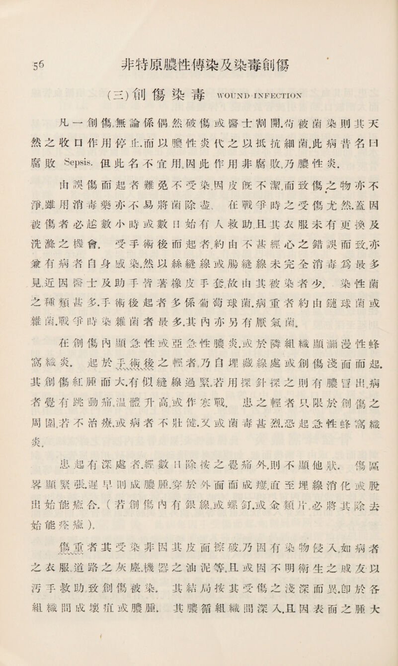 5^ 非特原膿性傳染及染毒創傷 (三)創傷染毒 WOUND INFECTION 凡一創傷,無論係偶然破傷或醫士割開.带被菌染則其天 然之收口作用停止.而以膿性炎代之以抵抗細菌8此病昔名曰 腐敗Sepsis.但此名不宜甩因此作用非腐敗4乃膿性炎. 由誤傷而起者難免不受染.因皮旣不潔/而致傷之物亦不 « 淨，雖用消毒藥亦不易將菌除盡，在戰爭時之受傷尤然.蓋因 被傷者必越數小時或數始有人救助，且其衣服未有更換及 洗滌之機會9 受手術後而起氣約由不甚經心之錯誤而致，亦 兼有病者自身感染9然以絲縫線或腸縫線未完全消毒爲最多 見近因醫士及助手皆著橡皮手套.故由其被染者少.染性菌 之種類甚多•手術後起者多係葡萄球菌.病重者約由鏈球菌或 雜菌.戰爭時染雜菌者最多•其內亦另有厭氣菌. 在創傷內顯急性或亞急性膿炎•或於隣組織顯涵漫性蜂 窩織炎.起於；術後之輕者.乃自埋藏線處或創傷淺面而起. 其創傷紅腫而大•有似縫線過緊3:用探針探之則有膿冒出„病 者覺有跳動痛6温體升鼠或作寒戰，患之輕者只.限於創傷之 周齓苦不治療.或病者不壯健•又或菌毒甚烈•恐起急性蜂窩織 炎， 患起有深處洛‘.經數日除按之覺痛外.則不顯他狀.傷區 畧顯緊張•遲早則成膿腫.穿於外面而成鼠直至埋線消化或脫 出始能瘉合.（若創傷內有銀線:或螺釘.或金類片;必將其除去 始能痊瘉）， 傷重者其受染非因其皮面擦破„乃因有染物侵入3如病者 之衣服，道路之灰塵眉器之油泥等.旦或因不明衛生之戚友以 汚手救助/致創傷被染8其結局按其受傷之淺深而異.卽於各 組織間成壤SC或膽雇.其膽循組織間深入.且因表面之腫大