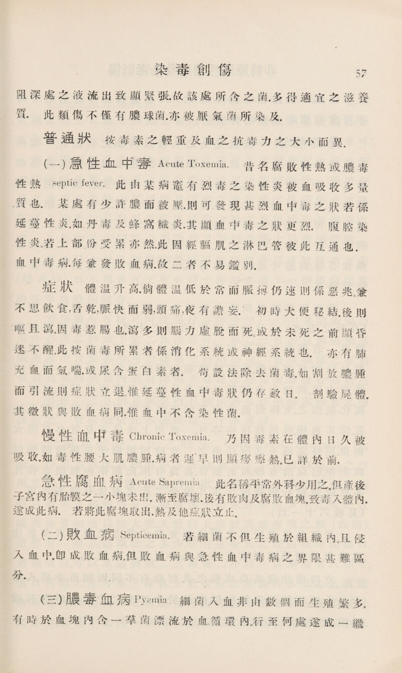 染毒創傷 阻深處之液流出致顯緊張•故該處所允之菌.多得適宜之滋養 質•此類傷不僅有膿球菌.亦被厭氣菌所染及. 普通狀按毒素之輕重及血之抗毒力之大小而異， (一） 急性血中'春Acute Toxemia.昔名腐敗性熟或膿毒 性熟septic fever•此由某病鼇有烈毒之染性炎被血吸收多量 .質也•某處有少許膿而被滕•則可發現甚烈血中毒之狀若係 延蔓性炎如丹毒及蜂窩織炎•其顯血中毒之狀更烈.腹腔染 性炎,若上部汾受累亦然,此因經膈肌之淋巴管彼此互通也. 血中毒病•毎兼發敗血病•故二者不易鑑別. 症狀體温升高尙體温低於常而脈秘仍速則係惡兆3兼 不思飮食，舌乾，脈快而弱，頭痛液有譫妄•’初時犬便秘結.後則 嘔且瀉涵毒惹腸也•瀉多則腦力虛脫而死.或於未死之前顯昏 迷不醒>此按菌毒所累者係消化系統或神經系統也.亦有肺 充血而氣喘•或尿含蛋白素者u苟設法除去菌毒。如割放膿腫 而引流則症狀立退廉延蔓性血中毒狀仍存數EL 剖驗屍體. 其徵狀與敗血病同。惟血中不含染性菌. 慢性血中毒Chronic Toxemia.乃因毒素在體內[3久被 吸收9如毒性腰大肌膿腫•病者遲‘早則顯癆瘵熱.已詳於前. 急性腐血病Acute Sapremia.此名稱平常外科少用之JR產後 子宮內有胎膜之一小塊未出.漸至腐壤•後有敗肉及腐敗血塊.致毒入體內. 遂成此病.若將此腐塊取出•熱及他症狀立止9 (二） 敗Jill病Septicemia.若細菌不但生殖於組織內卫侵 入血中身成敗血病.伹敗血病與急性血中毒病之界限甚難區 分， • <* * * • (三） 膿毒血病Pyemia細菌入血非由數個而生殖繁灰 有時於血塊内含一霉菌漂流於血循環內，行至何處遂成一繼