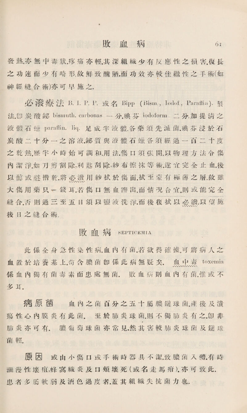 H 敗血病 61 發熟.亦無中毒狀,疼痛亦輕.其深組織少有反應性之損害.復長 之功速而少有畸形(故鮮致醜陋，而功效亦較佳繼性之手術(fe 神經縫合術)亦可早施之. 必潑療法 B. L P. 1).或名 Bipp (Bism,，Ioclof.，Paraffin), fj 法.卽炭酸铋bismuth, carboiias —分.碘芬iodoform二分.加提淸之 液體石蠟paraffin, liq.足成半液體，各藥須先滅菌.碘芬浸於石 炭酸二十分一之溶液.鍊質與液體石蠟各須經過一百二十度 之乾熱.歷半小時始可調和，用法.傷口須張開.以物理方法令傷 內潔淨.如刀剪割除，利匙刮除，紗布擦抹等術.遂宜完全止iflL後 以醇或醚揩乾.將必潑用紗拭於傷面.拭至蒙有極薄之層•故雖 大傷用藥只，錢耳^若傷口無血滲出.而愦况合宜.則威能完全 縫合.否則過三至五日須以鹽液洗淨.而後復拭以必潑.以顏施 後H之縫合術. 敗血病 SEPTICEMIA 此係全身急性染性病。血內有菌.若欲得確據，可將病人之 血置於培養基上.苟含膿菌卽係此病無疑矣.血屮毒toxemia 係血內獨有菌毒素而患處無菌.敗血祸則血內有菌，惟或不 多耳. 病原菌 血內之菌S分之五十屬膿鏈球鼠產後及潰 瘍性心內膜炎有此菌.至於肺炎球菌.則不獨肺炎有之.卽非 肺炎亦可有.膿葡萄球菌亦常見.然其害較肺炎球菌及鏈球: 菌輕. 原因戒由小傷口或手術時器具不潔，致膿IW入體.有時 ■漫性壤疽，蜂窩織炎及口頰壤死（或名走馬疳).亦可致此. 患者多®軟弱及酒色過度者.蓋其組織失抗菌力也.