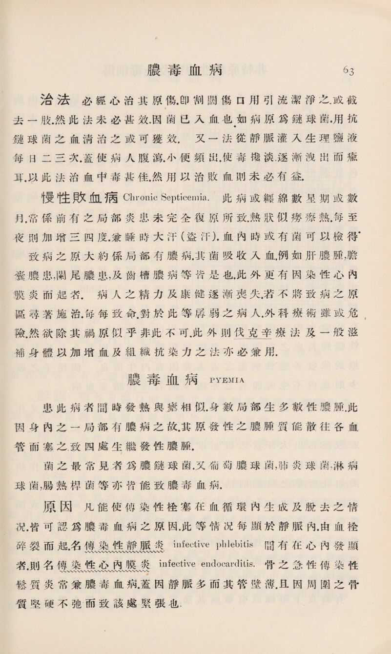 治法必經心治其原傷.卽割闊傷口用引流潔淨之.或截 去一肢.然此法未必甚效.因菌已入血也如病原爲鏈球菌•用抗 鏹球菌之血淸治之或可獲效.又一法從靜脈灌入生理鹽液 每日二三次.蓋使病人腹演.小便頻出.使毒攙淡，逐漸洩出而瘉 耳.以此法治血中毒甚佳.然用以治敗血則未必有益. 慢性敗血病Chronic Septicemia.此病或纏綿數星期或數 月，常係前有之局部炎患未完全復原所致.熟狀似癆瘵熟.每至 夜則加增三四度.兼睡時大汗（盜汗）•血內時或有菌可以檢得’ 致病之原大約係局部有膿病.其菌吸收入氣例如肝膿腫，膽 囊膿患,_尾膿患，及齒槽膿病等皆是也.此外更有因染性心內 膜炎而起乾病人之精力及康健逐漸喪失.若不將致病之原 區尋著施治.毎每致命.對於此等孱弱之病人.外科療術雖或危 險.然欲除其禍原似乎非此不可.此外則伐克辛療法原一般滋 補身體以加增血及組織抗染力之法亦必兼用. 膿毒血病pyemia 患此病者間時發熱與瘧相似•身數局部生多數性膿腫.此 因身內之一局部有膿病之故.其原發性之膿腫質能散往谷血 管而塞之.致四處生繼發性膿腫. 菌之最常見者爲膿鏈球菌.又葡萄膿球菌，w炎球菌，淋m .球菌，腸熟桿菌等亦皆能致膿毒血病. 原因凡能使傅染性栓塞在血循環內生成及脫去之情 況.皆可認爲膿毒血病之原因.此等情况每顯於靜脈內.由血栓 碎裂而起名傳染性靜脈炎infective phlebitis間有在心內發顯 、〜〜〜〜〜〜〜〜〜〜〜〜*w〜〜〜〜〜〜〜〜' 者.則名傳染性心內膜炎infective endocarditis.骨之念性傳染性 、〜〜〜〜〜W〜〜-V〜〜、〜〜〜〜〜〜〜〜〜〜〜〜 鬆質炎常兼膿毒血病•蓋因靜脈多而其管壁薄.且因周圍之骨 質堅硬不弛而致該處緊張也.