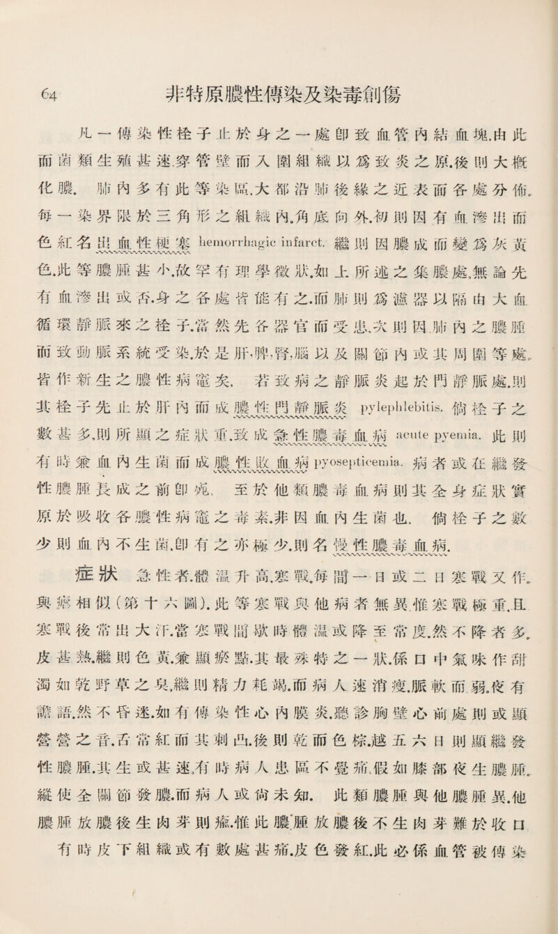 凡一傳染性栓子止於身之一處卽致血管內結血塊，由此 而菌類生殖甚速，穿管壁而入圍組織以爲致炎之原.後刖大槪 化膿.肺內多有此等染區，大都沿肺後緣之近表而各處分怖. 毎一染界限於三角形之組織內3角底向外.初則因有血滲出而 色紅名出血性梗塞liemorrlmgic iufarct.繼則因膿成而變爲灰黃 色•此等膿腿甚小•故罕有理學徵狀.如上所述之集膿鼠無論先 有血滲出或否•身之各處皆能有之•而肺則爲漉器以隔由大血 循環靜脈來之栓子•當然先谷器官而受患、次則因肺內之膿腫 而致動脈系統受染•於是肝，脾，腎，腦以及關節內或其周圍等處， 皆作新生之膿性病鼈矣.若致病之靜脈炎起於門靜脈處•則 其检子先止於肝內而成膿性門靜脈炎pylephlebitis.倘检子之 數甚多，則所顯之症狀览致成急性膿毒血病acute pyemia.此則 〜〜〜〜〜-v/vv〜〜〜〜〜〜\〜〜〜、VV〜〜 有時兼血內生菌而成膿性收血病pyosepticemia.病者或在繼發 WV〜〜WWX 〜〜 性膿腫長成之前卽苑、至於他類膿毒血病則其全身症狀實 原於吸收各膿性病竈之毒素.非因血內生菌也，倘栓子之數 少則血內不生菌.卽有之亦極少.則名慢性膿毒血病. V〜〜〜〜〜〜〜〜〜〜〜〜〜V 症狀急性者，體温升高，寒戰。每間一日或二日寒戰又作， 與瘧相似（第十六圖）.此等寒戰與他病者無異.惟寒戰極重.且 寒戰後常出大汗•當恶戰間歇時體温或降至常度•然不降者多 \ 妒 皮甚熱•繼則色黃•兼顯瘀點.其最殊特之一狀.係口中氣味作甜 濁如乾野草之臭，繼則精力耗竭•而病人速消瘦.脈軟而弱，夜有 譫語.然不昏迷•如有傳染性心內膜炎.聽診胸壁心前處則或顯 營營之音•舌常紅而其刺凸•後則乾而色棕.越五六日則顯繼發 性膿腫•其生或甚速，有時病人患區不覺痛t假如膝部夜生膿 縱使全關節發膿•而病人或尙未知.此類膿腫與他膿腫異.他 膿脛放膿後生肉芽則瘉•惟此膿:腫放膿後不生肉芽難於收口 有時皮下組織或有數處甚痛•皮色發紅.此必係血管被俜染