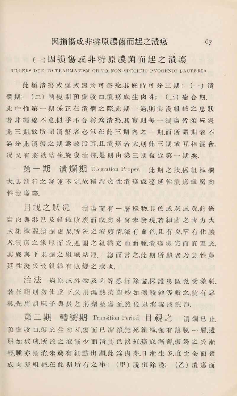 (一）因損傷或非特原膿菌而起之潰瘍 ULCERS DUE TO TEAUMATI8M OR TO NON-SPECIFIC PYOGENIC B ACTE El A 此類潰瘍或遲或速均可痊氩其腠時可分三期：（一）潰 襴期；（二）轉變期預備收口，潰瘍底生肉芽；（三）瘉合期. 此中惟第一期係正在潰爛之際.此期一過.則其淺組織之患狀 若非纏綿不愈•似乎不合稱爲潰瘍.其實則每一潰瘍皆須經過 .此三期.故所謂潰瘍者必包在此三期內之一期.而所謂期者不 過分此潰瘍之期爲數段耳.旦潰瘍若大，則此三期或互相混合. 况又有將欲結瘢.旋.復潰爛.是則由第三期復返第一期矣. 第一期潰爛期Ulceration Proper.此期之狀，係組織爛 大.其進行之遲速不定.故稱謂炎性潰瘍或蔓延性潰瘍或腐肉 性潰瘍等. 目視之狀况 潰瘍面有一層穢物。其色或灰或黃.此係 腐肉與淋巴及組織敗壤而成.肉芽尙未發現•若細菌之毒力大 或組織弱.潰爛更易.所流之液頗淸.微有血色，且有臭.罕有化膿 者•潰瘍之緣厚而炎.週圍之組織充血而膊.潰瘍邊尖而直至底. 其底與下未爛之組織粘連.總而言之.此期所顯者乃急性蔓 延性淺炎致組織有敗變之狀也. 治法病原或外物及菌等悉行除盡.保護患區免受激刺. 若在腿則勿使垂下3又用濕熟抗菌紗如■酸紗等敷之.倘有惡 臭•先用胡麻子與炭之粥劑敷瘍面,然後以消毒液洗淨. 第二期轉變期Transition Period目視之潰爛已止, 预備收口•瘍底生肉芽.瘍面已潔淨.無死組織.僅有薄膜一層.透 明如玻璃•所流之液漸少而淸其色淡紅.瘍底漸薄.瘍邊之炎漸 輕.腫亦漸消,未幾有紅點出亂此爲肉芽.日漸生多.直至全面皆 成肉芽組織•在此期所有之事：（甲）脫疽除盡；（乙）潰瘍面