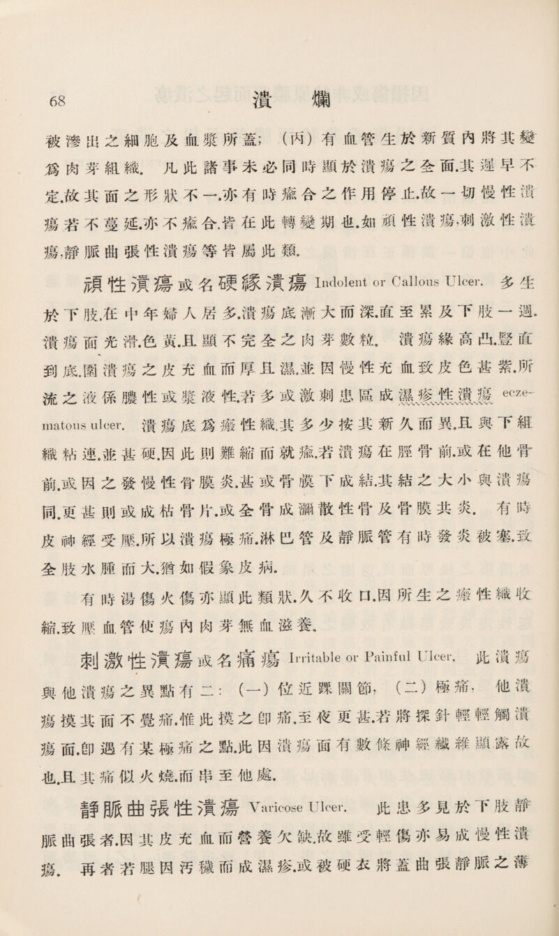 被滲出之細胞及血漿所蓋；（丙）有血管生於新質內將其變 爲囱芽組織，凡此諸事未必同時顯於潰瘍之全面•其遲早不 定.故其面之形狀不一•亦有時瘉合之作用停止•故一切慢性潰 瘍若不蔓延•亦不瘉合.皆在此轉變期也•如頑性潰瘍，刺激性潰 瘍，靜脈曲張性潰瘍等皆屬此類. 頑性漬瘍或名硬緣漬瘍Indolent or Callous Ulcer•多生 於下肢，在中年婦人居多•潰瘍底漸大而深•直至累及下肢一週*> 潰瘍面光滑•色黃•且顯不完全之肉芽數粒•潰瘍緣高凸•豎直 到底.圍潰瘍之皮充血而厚且濕，並因慢性充血致皮色甚紫•所 流之液係膿性或槳液性•若多或激刺患區成MJiililecze— matous ulcer.潰瘍底爲癒性織.其多少按其新久而異8且與下組 織粘連.並甚硬.因此則難縮而就鼠若潰瘍在脛骨前•或在他骨 前.或因之發慢性骨膜炎•甚或骨膜下成結•其結之大小與潰瘍 同。更甚則或成枯骨片•或全骨成漏散性骨及骨膜共炎•有時 皮神經受壓•所以潰瘍極痛•淋巴管及靜脈管有時發炎被塞•致 全肢水腫而大.猶如假象皮病《 有時湯傷火傷亦顯此類狀•久不收口•因所生之瘢性織收 縮.致歷血管侦瘍內肉芽無血滋養. 刺激性潰瘍或名痛瘍Irritable or Painful Ucei，•此潰瘍 與他潰瘍之異點有二：（一）位近踝關節，（二）極痛，他潰 瘍摸其面不覺痛•惟此摸之卽痛•至夜更甚•若將探針輕輕觸潰 瘍面.卽遇有某極痛之點•此因潰瘍面有數條神經繊維顯露故 也.且其痛似火燒•而串至他處• 青争脈曲張性潰瘍Varicose Ulcer. 此患多見於下肢靜 脈曲張者•因興皮充血而營養欠缺•故雖受輕傷亦易成慢性潰 瘍.再者若腿因汚稼而成濕瘆■•或被硬衣將蓋曲張靜脈之薄