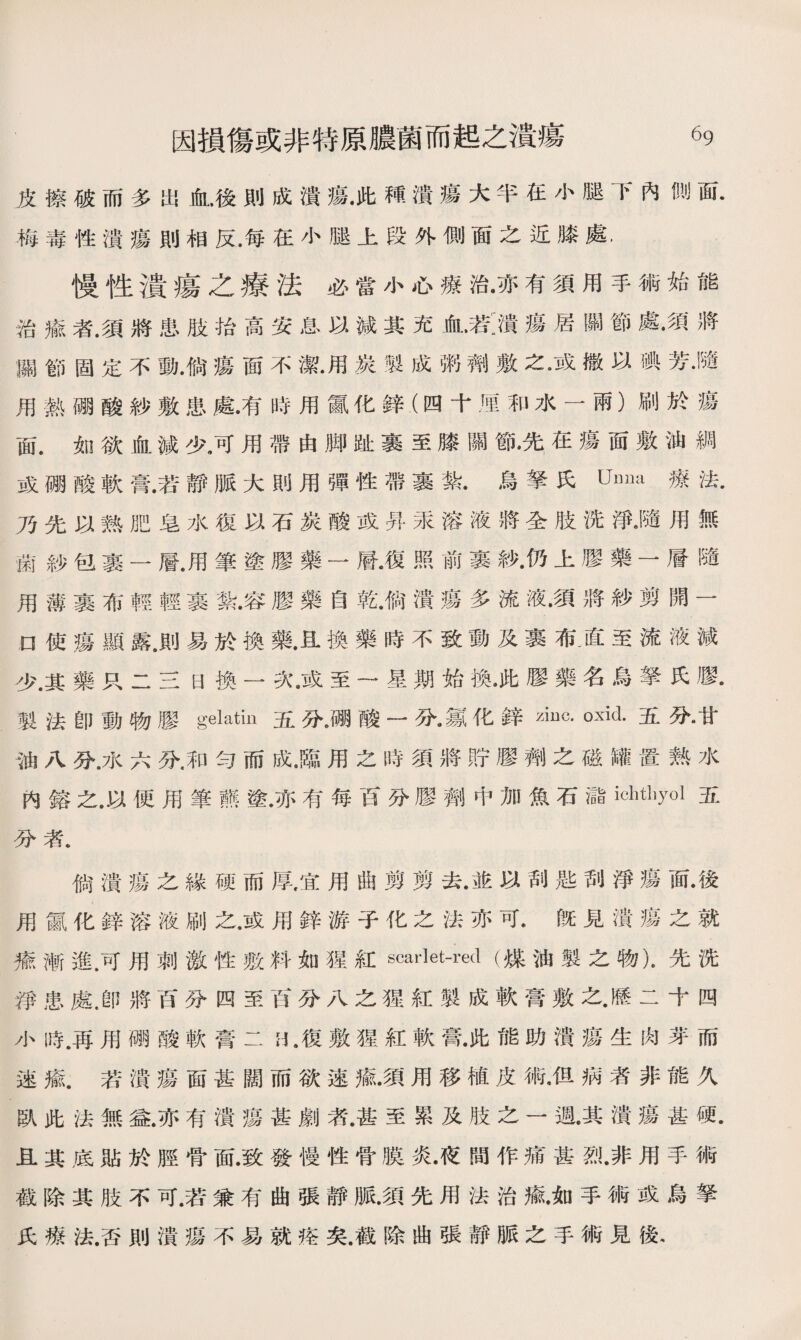 皮擦破而多出血，後則成潰瘍•此穐潰瘍大半在小魅下內測面. 梅毒性潰瘍則相反.每在小腿上段外側面之近膝處. 慢性潰瘍之療法必當小心療治•亦有須用手術始能 治癒者.須將患肢拾高安息以減其充血•若:潰瘍居關節處•須將 蹦節固定不動•倘瘍面不潔•用炭製成粥劑敷之•或撒以碘芳•隨 用熱硼酸紗敷患處•有時用氯化鋅（四十M和水一雨）刷於瘍 面.如欲血減少，可用帶由脚趾裹至膝關節.先在瘍面敷油綢 或硼酸軟膏.若靜脈大則用彈性帶裹說烏拏氏Um]a療法• 乃先以熟肥皂水復以石炭酸或昇汞溶液將全肢冼淨•隨用無 菌紗包裹一層.用筆塗膠藥一層•復照前裹紗•仍上膠藥一層隨 用薄裹布輕輕裹紮•容膠藥自乾•倘潰瘍多流液•須將紗剪開一 o使瘍顯露，則易於換藥.且換藥時不致動及裹布•直至流液減 少.其藥只二三日換一次.或至一星期始換•此膠藥名烏拏氏膠. 製法卽動物膠gelatin五分删酸一分•氱化鋅oxid•五分•甘 油八分.水六分.和勻而成.臨用之時須將貯膠齊彳之磁罐置熟水 内鎔之.以便用筆■塗.亦有每百分膠劑中加魚石儲ic_yol五 分者• 倘潰瘍之緣硬而厚，宜用曲剪剪去•並以刮匙刮淨瘍面•後 用*化鋅溶液刷之.或用鋅游子化之法亦可.旣見潰瘍之就 橋漸進.可用刺激性敷料如猩紅scarlet-red (煤油製之物)•先洗 淨患處.卽將百分四至百分八之猩紅製成軟膏敷之•歷二十四 小時.再用碼酸軟膏二L復敷猩紅軟膏•此能助潰瘍生肉芽而 速瘉.若潰瘍面甚闊而欲速氟須用移植皮術•但病者非能久 臥此法無益.亦有潰瘍甚劇漭.甚至累及肢之一週•其潰瘍甚硬. 且其底貼於脛骨面.致發慢性骨膜炎•夜間作痛甚烈.非用手術 截除其肢不可.若兼有曲張靜脈.須先用法治癒.如手術或烏拏 氏療法.否則潰瘍不易就痊矣.截除曲張靜脈之手術見後.