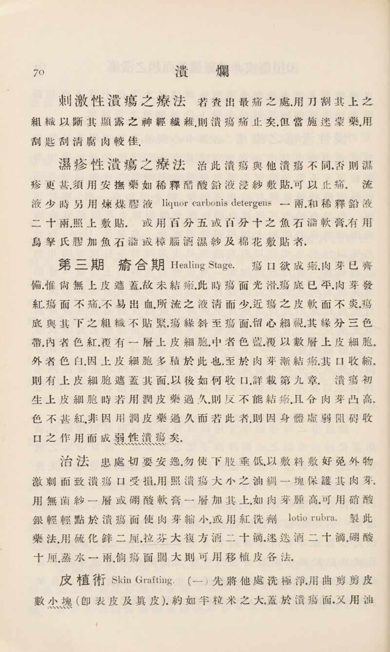 刺激性潰瘍之療法若查出最痛之處.用刀割其上之 組織以斷其顯露之神經纖雜，則潰瘍痛止矣.但當施速蒙藥.甩 刮匙刮淸腐肉較佳. 濕疹性潰瘍之療法治此潰瘍與他潰瘍不同.否則濕 疹更甚.須用安撫藥如稀釋酷酸鉛液浸紗敷貼.可以止痛.流 液少時另用煉媒膠液carbonis detergeus —兩•和稀釋鉛液 二十兩.照上敷貼.或用百分五或百分十之魚石儲軟膏.有用 烏拏氏膠加魚石儲或樟腦酒濕紗及棉花敷貼者. 第三期瘉合期 Healing Stage. 瘍U欲成瘢.肉芽已齊 備.惟尙無上皮遮蓋.故未結瘢.此時瘍面光滑.瘍底已平.肉芽發 紅.瘍面不痛.不易岀血.所流之液淸而少.近瘍之皮軟而不炎.瘍 底與其下之組織不貼緊•瘍緣斜至瘍面.留心細視.其緣分三色 帶.內者色紅.覆有一層上皮細胞.中者色藍•覆以數層上皮細胞* 外者色白.因上皮細胞多積於此也.至於肉芽漸結瘢.其口收縮》 則有上皮細胞遮蓋其面.以後如何收口 .詳載第九章.潰瘍初 生上皮細胞時若用潤皮藥過久.則反不能結瘢.且令肉芽凸高. 色不甚紅.非因用潤皮藥過久而若此者。則因身體虛弱阻碍收 U之作用而成弱性潰瘍矣. 治法患處切要安逸.勿使下肢垂低.以敷料敷好免外物 激刺而致潰瘍口受損.用照潰瘍大小之油綢一塊保護其肉芽* 用無菌紗一層或硼酸軟膏一層加其上.如肉芽腫高•可用硝酸 銀輕輕點於潰瘍面使肉芽縮小.或用紅洗劑iotio rubm.製此 藥法.用硫化鋅二厘.拉苍大複方酒二十滴•迷迭酒二十滴.硼酸 十厘.蒸水一兩.倘瘍面闊大則可用移植皮各法. 皮植術Skin Grafting.(一）先將他處洗極淨•用曲剪剪皮 數小塊（卽表皮及眞皮）.約如半粒米之大，蓋於潰瘍面•又用油