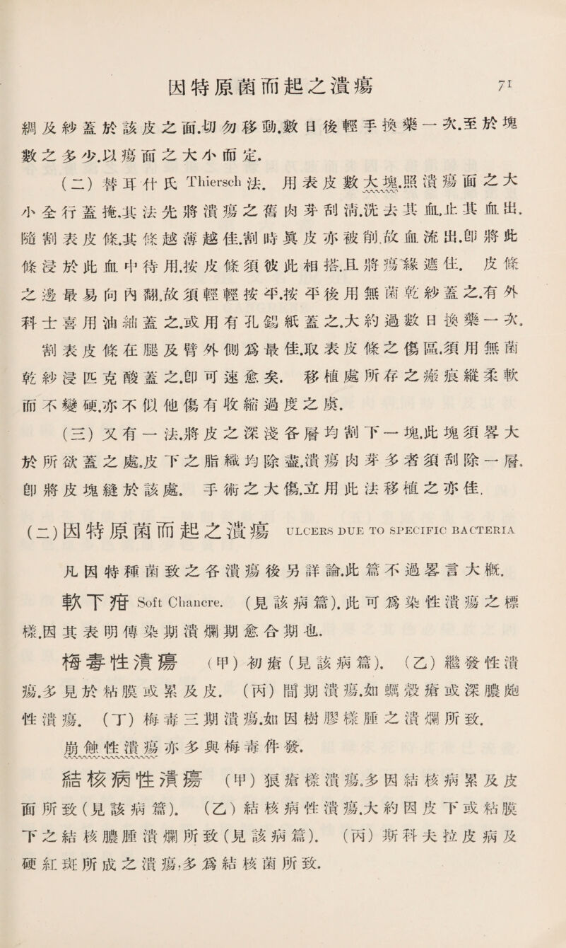 綢及紗蓋於該皮之面.切勿移動.數日後輕手換藥一次•至於塊 數之多少.以瘍面之大小而定. (二） 替耳什氏Thiersch法#用表皮數大塊•照潰瘍面之大 小全行蓋掩，其法先將潰瘍之舊肉芽刮淸•洗去其血，止其血出. 隨割表皮條.其條越薄越佳.割時眞皮亦被削.故血流出•卽將此 條浸於此血中待用.按皮條須彼此相搭.且將瘍《遮住.皮條 之邊最易向內翻龙須輕輕按毕•按平後用無菌乾紗蓋之•有外 科士喜用油紬蓋之.或用有孔錫紙蓋之。大約過數日換藥一次* 割表皮條在腿及臂外側爲最佳•取表皮條之傷區•須用無菌 乾紗浸匹克酸蓋之.卽可速愈矣•移植處所存之瘢痕縱柔軟 而不變硬.亦不似他傷有收縮過度之虞. (三） 又有一法•將皮之深淺各層均割下一塊•此塊須畧大 於所欲蓋之處，皮下之脂織均除盡.潰瘍肉芽多者須刮除一層• 卽將皮塊縫於該處•手術之大傷.立用此法移植之苏佳. (二）因特原菌而起之潰瘍 ULCERS DUE TO SPECIFIC BACTERIA 凡因特種菌致之各潰瘍後另詳論.此篇不過畧言大槪. 軟下疳 Soft Cliancre. (見該病篇).此可爲染性潰瘍之標 樣.因其表明傳染期潰爛期愈合期也. 梅毒性潰瘍（甲）初瘡（見該病篇).（乙）繼發性潰 瘍.多見於粘膜或累及皮.（丙）間期潰瘍•如蠣殼瘡或深膿皰 性潰瘍.（丁）梅毒三期潰瘍•如因樹膠樣腫之潰爛所致. 崩蝕性潰瘍亦多與梅毒件發. 、〜〜〜〜〜〜* 〜〜〜W〜〜〜〜_ 結核病牲漬瘍（甲）狼瘡樣潰瘍。多因結核病累及皮 面所致（見該病篇).（乙）結核病性潰瘍.大約因皮下或粘膜 下之結核膿腫潰爛所致（見該病篇）.（丙）斯科夫拉皮病及 硬紅斑所成之潰瘍，多爲結核菌所致.