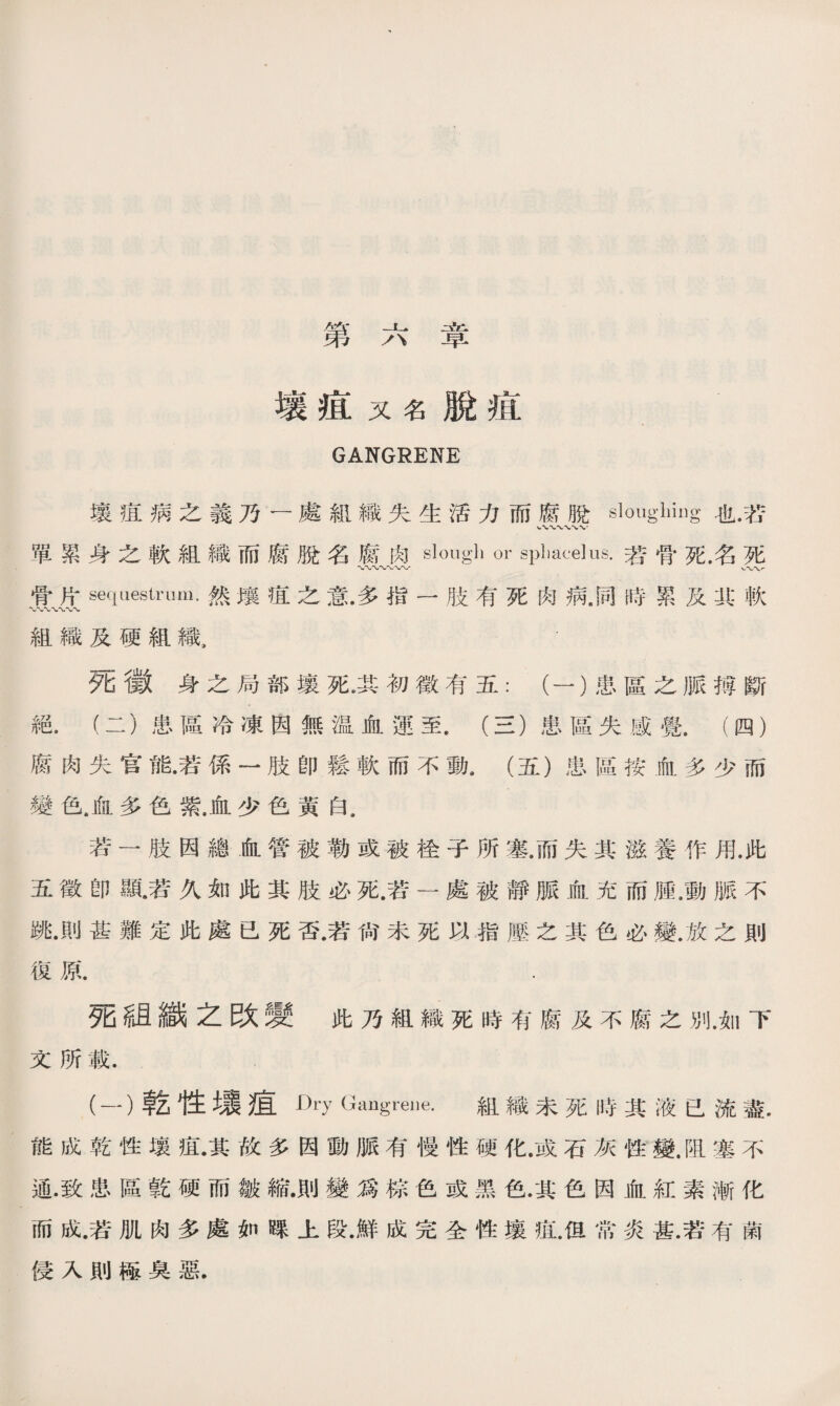 AA* ;、Vl 弟 /、 早 壤疽又名脫疽 GANGRENE 壤疽病之義乃一處組織失生活力而腐脫Sloilgllillg也.芯 單累身之軟組織而腐脫名腐肉slough or sphacelus.若骨死.名死 〜〜〜〜〜〜〜- 、〜〜严 骨片sequestrum•然壤疽之意.多指一肢有死肉病，同時累及;R:軟 〜〜*vv 組織及硬組織， 夕匕1敦身之局部壤死•其初徵准五：（一')患區之脈搏斷 絕.（二）患區冷凍因無温血運至.（三）患區失感覺8 (四） 腐肉失官能•若係一肢卽鬆軟而不動.（五）患區按血多少而 變色.血多色紫.血少色黃白. 若一肢因總血管被勒或被栓子所塞.而失其滋養作用.此 五徵卽S瓦若久如此其肢必死.若一處被靜脈血充而腫.動脈不 跳.則甚難定此處已死否.若尙未死以指壓之其色必變.放之則 復原. . 死組織之改變此乃組織死時有腐及不腐之別.如下 文所載. (一）乾性塌疽 Dry Gangrene. 組織未死時其液已流盡. 能成乾性壤疽•其故多因動脈有慢性硬化.或石灰性變.阻塞不 通•致患區乾硬而皺縮•則變爲棕色或黑色•其色因血紅素漸化 而成.若肌肉多處如踝上段•鮮成完全性壤疽.但常炎甚.若有菌 侵入則極臭惡.