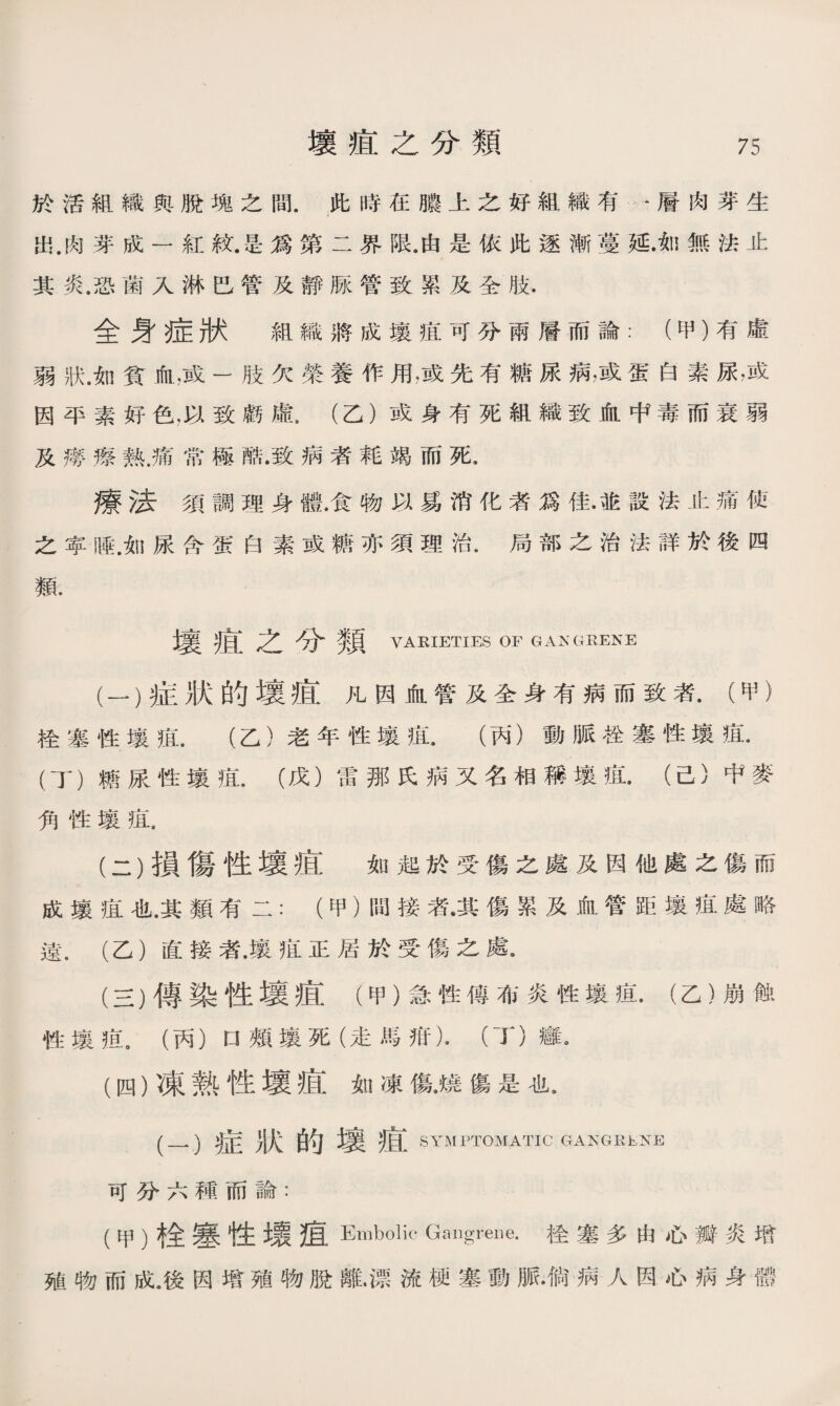 於活組織與脫塊之間.此時在膿上之好組織有•層肉芽生 出.肉芽成一紅紋.是爲第二界限.由是依此逐漸蔓延.如無法止 其炎.恐菌入淋巴管及靜脉管致累及全肢. 全：t症狀 組織將成壤疽可分兩層而論：（甲）有虛 弱狀.如貧血，或一肢欠榮養作用，或先有糖尿病，或蛋白素尿滅 因平素好色，以致虧虛，（乙）或身有死組織致血中毒而衰弱 及癆瘵熟.痛常極酷.致病者耗竭而死， 療法須調理身體•食物以爲消化者爲佳•並設法止痛使 之寧睡.如尿含蛋白素或糖亦須理治•局部之治法詳於後四 類. 壤痕之分類 VARIETIES of gangrene (一） 症狀的壤疽凡因血管及全身有病而致者•（甲） 栓塞性壤疽.（乙）老年性壤疽.（丙）動脈栓塞性壤疽* (丁）糖尿性壤疽.（戊）雷那氏病又名相稱壤疽.（己）中麥 角性壤疽. (二） 損傷性壞疽如起於受傷之處及因他處之傷而 成壤疸也.其類有二：（甲）間接者•其傷累及血管距壤疽處略 遠.（乙）直接者•壤疽正居於受傷之處. (三） 傳染性壤疽（甲）急性傅布炎性壤疽•（乙）崩蝕 性壤亂（丙）口頰壤死（走馬抵)• （丁）癰》 (四） 凍熟性壞疽如凍傷•燒傷是也， (一）症狀的壤疽 SYMPTOMATIC GAKGRENE 可分六種而論： (甲）栓塞性環疽Embolic Gangrene.栓塞多由心瓣炎增 殖物而成.後因增殖物脫離.漂流梗塞動脈•倘病人因心病身體