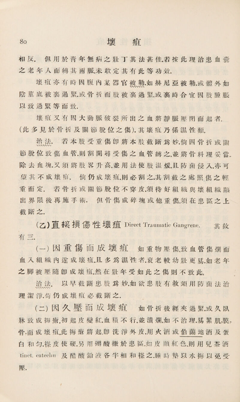 相反.但用於靑年無病之壯丁其法甚佳.若按此理治患血囊 之老年人而縛其雨脈8未敢定其有此等功效. 壤疽亦有時因腹內某器官被勒.如赫尼亞被勒.或體外如 陰莖底被裹過緊•或骨折而肢被裹過緊.或裹時合宜因肢腫脹 以致過緊等而致. 壤疽又有因大動脈破裂所出之血將靜脈壓閉而起者. (此多見於骨折及關節脫位之傷).其壤疽乃係濕性類。 资、塗•若本肢受重傷卽將本肢截斷爲妙•倘因骨折或關 節脫位致傷血管•則割開尋受傷之血管縛之，並將骨料理妥當. 除去血塊•又須將肢畧升高.並用法使肢温煖.且防菌侵入.亦可 望其不成壤疽.倘仍成壤疽.則必割之.其割截之處照屬之輕 重而定.若骨折成關節脫位不穿皮.須待好組織與壤組織顯 出界限後再施手術•但骨傷成碎塊或他重傷3須在患區之上 截斷之9 (乙）直接損傷性壤痕Direct Traumatic Gangrene. 其故 有三. (一） 因重傷而成壤疽如重物壓傷,致血管傷爛而 血入組織內遂成壤疽上多爲濕性者•衰老較幼壯更易.如老年 之脚被壓隨卽成壤痕.然在壯年受如此之傷則不致此， 治法.以早截斷患肢爲妙.如欲患肢有救須用防菌法洽 理潔淨.苟仍成壤疸必截斷之. (二） 因久壓而成壞疽如骨折後纏夾過緊•或久臥 牀致成褥瘡.初起皮變紅.血積不行，並潰爛，如不治理.易累肌，膜r. 骨，而成壤疽.此褥瘡將起i卩洗淨外皮.用火酒或伯蘭地酒及蛋 白和勻.搽皮使硬.另用硼酸撒於患區.知皮顯紅色，則用兒茶酒 tinct. cateclm及酷酸鉛液各半相和搽之.睡時墊以水耨以免受 藤. /