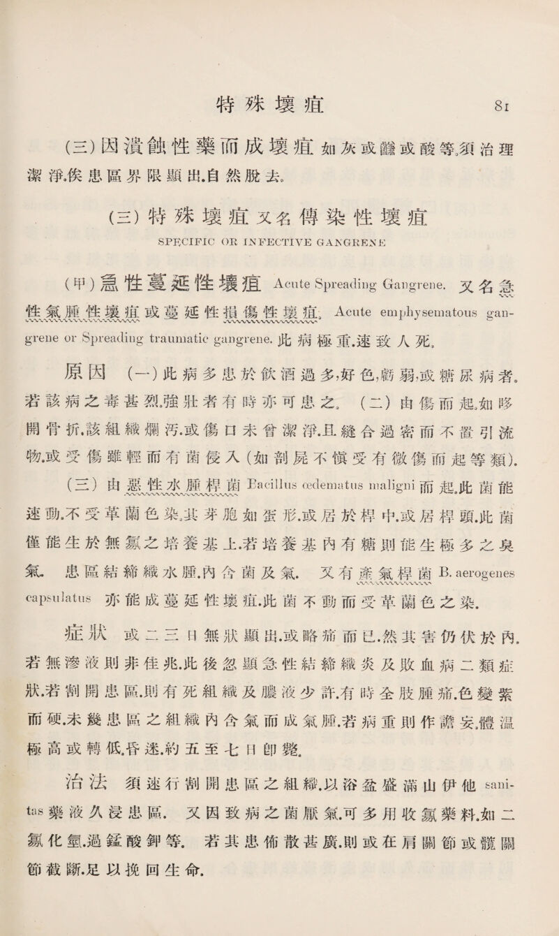 (三）因潰蝕性藥而成壞疽如灰或_或酸等,須治理 潔淨,俟患區界限顯出.自然脫去。 (三）特殊壤疽又名傳染性壞疽 SPECIFIC OR INFECTIVE GANGRENE (甲）急性蔓性主裏痕Acute Spreading Gangrene.又名急 性氣腫性壤谊或蔓延性損傷性壤疽s Acute emphysematous gau- greue or Spreading traumatic gangrene.此病極重•速致人死， 原因（一）此病多患於飮酒過多，好色，戲弱，或糖尿病者, 若該病之毒甚烈3強壯者有時亦可患之3 (二）由傷而龍如哆 開骨折•該組織爛汚•或傷口未曾潔淨•且縫合過密而不置引流 物•或受傷雖輕而有菌侵入（如剖屍不愼受有微傷而起等類). (三)由惡性水腫桿菌Bacillus oedematus maligni而起此菌能 速動•不受革蘭色染，其芽胞如蛋形•或居於桿中•或居桿頭.此菌 僅能生於無氱之培養基上•若培養基內有糖則能生極多之臭 氣•患區結締織水腫•內含菌及氣.又有產氣桿菌K aerogenes capulatus亦能成蔓延性壤疽•此菌不動而受革蘭色之染. 症狀或二三H無狀顯岀•或略痛而已•然其害仍伏於內， 若無滲液則非佳兆•此後忽顯急性結締織炎及敗血病二類症 狀•若割開患區•則有死組織及膿液少許•有時全肢腫痛.色變紫 而硬•未幾患區之組織內含氣而成氣腫•若病重則作譫妄3體温 極高或轉低4昏迷.約五至七H卽斃， 治法須速行割開患區之組織.以浴盆盛滿山伊他sani- tas藥液久浸患區.又因致病之菌厭氣•可多用收氯藥料.如二 氱化氫•過錳酸鉀等•若其患怖散甚廣•則或在肩關節或髖關 節截斷.足以挽回生命.