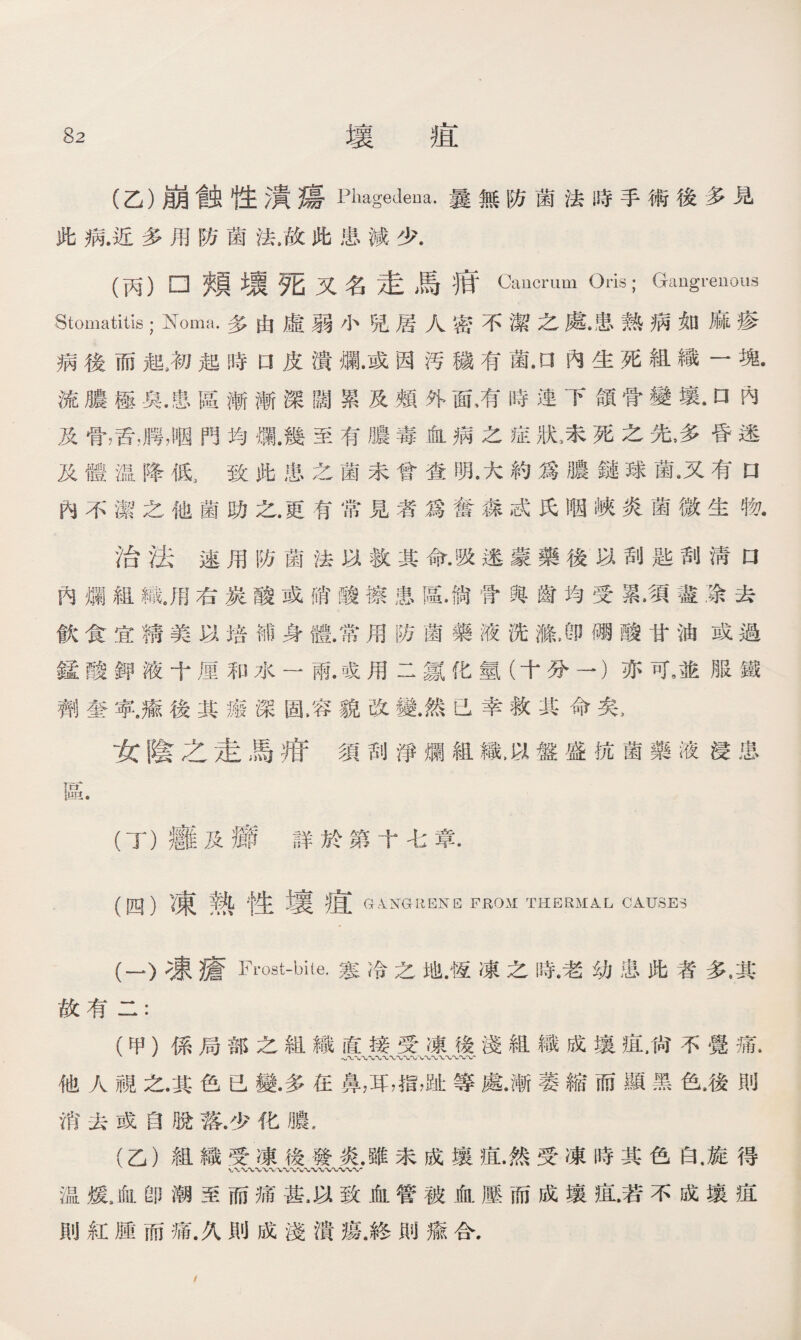 (乙）崩戧性瀆瘍Phagedena.曩無防菌法時手術後多見 此病.近多用防菌法.故此患減少. (丙）□頰壞死又名走馬痕Cancrum Oris; Gangrenous Stomatitis ； Noma.多由虛弱小兒居人密不潔之處•患熱病如麻疹 病後而起3初起時口皮潰爛•或因汚穢有菌•口內生死組織一塊. 流膿極臭.庸、區漸漸深闊累及頰外面，有時連下頜骨變壤.口內 及骨，舌，腭，咽門均爛.幾至有膿毒血病之症狀3未死之先,多昏迷 及體温降低3致此患之菌未曾查明,大約爲膿鏈球氮又有口 內不潔之他菌助之.更有常見者爲奮淼忒氏咽峽炎菌微生物• 治法速用防菌法以救其命.吸迷蒙藥後以刮匙刮淸口 內爛組織.用右炭酸或硝酸擦患區•倘骨與齒均受累.須盡涂去 飮食宜精美以培補身體.常用防菌藥液洗滌J卩硼酸甘油或過 錳酸鉀液十厘和水一雨.或用二氱化氫（十分一）亦可9並服鐵 劑奎寧.癒後其瘢深固.容貌改變.然已幸救其命矣， 女陰之走馬府須刮淨爛組織>以盤盛抗菌藥液浸患 區. (丁）癰及癤詳於第十七章. (四）凍熟性壤疸 G^GLIENE FROM THERMA.L CAUSES (一）凍瘡Frost-bUe.寒冷之地•馒凍之時•老幼患此者多•其 故有二： (甲）係局部之組織直接受凍後淺組織成壤鼠尙不覺痛• 他人視之•其色已變•多在鼻，耳，指，趾等處.漸萎縮而顯黑色，後則 消去或自脫落.少化膿, (乙）組織受凍後發炎•雖未成壤疽•然受凍時其色白.旋得 温煖，血卽潮至而痛甚，以致血管被血壓而成壤痕.若不成壤疽 則紅腫而痛.久則成淺潰瘍.終則瘉合， /