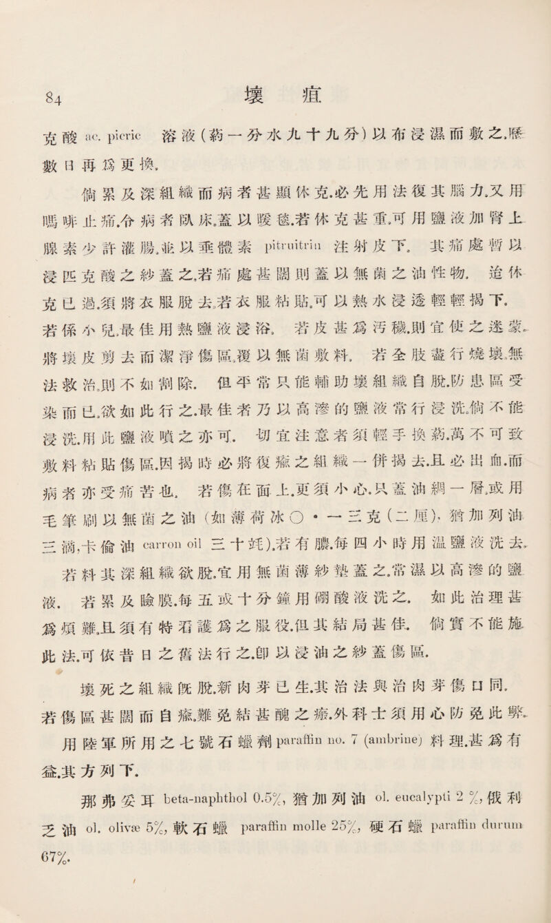 克酸ac. picric 溶液（蔽一分水九十九分）以布浸濕而敷之*歷 數B再爲更換， 倘累及深組織而病者甚顯休克•必先用法復其腦九又用 嗎啡止痛.令病者臥床8蓋以暖毯•若休克甚重*可用鹽液加腎上 腺素少許灌腸/抱以垂體素一uitdii注射皮I其痛處暫以 浸匹克酸之紗蓋之，若痛處甚闊則蓋以無菌之油性物，迨休 克已過•須將衣服脫去,若衣服粘骷，可以熱水浸透輕輕揭下。 若係小兒屢佳用熱鹽液浸浴，若皮甚爲汚穢•則宜使之速蒙- 將壤皮剪去而潔淨傷區，覆以無菌敷料，若全肢盡行燒MM 法救治.則不如割除•但平常只能輔助壤組織自脫•防患區受 染而已3欲如此行之•最佳者乃以高滲的鹽液常行浸洗*倘不能 浸洗•用此鹽液噴之亦可•切宜注意者須輕手換葯*萬不可致 敷料粘貼傷區•因揭時必將復癒之組織一併揭去•且必出血•而 病者亦受痛苦也.若傷在面上•更須小瓜K蓋油綢一層，或用 毛筆刷以無菌之油（如薄荷冰O * —三克（二厘），猶加列油 三滴，卡偷油cairn oil三十耗)，若有膿•每四小時用温鹽液洗去， 若料其深組織欲脫。宜用無菌薄紗墊蓋之*常濕以高滲的鹽 液.若累及瞼膜•每五或十分鐘用硼酸液洗之*如此治理甚 爲煩難3且須有特沿護爲之服役•但其結局甚佳•倘實不能施 此法•可依昔日之舊法行之•卽以浸油之紗蓋傷區. 壤死之組織旣脫•新肉芽已生•其治法與治肉芽傷口同* 若傷區甚闊而自鼠難免結甚醜之瘢•外科士須用心防免此弊- 用陸軍所用之七號石蠟劑paraffiu no. 7 (ambriue；)料理•甚爲有 益.其方列下. 那弗妥耳 beta-naphthol 0.5%,猶加列油oL eucalypti 2 %，俄利 乏油0】. olivse 5%，軟石蠛 paraffin molle 25%，硬石蠛 paraftiu durum 67%.